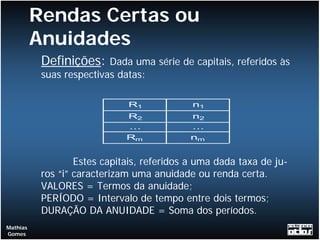 Rendas Certas ou
          Anuidades
           Definições:    Dada uma série de capitais, referidos às
           suas respectivas datas:

                              R1             n1
                              R2            n2
                              ...           ...
                              Rm            nm


                   Estes capitais, referidos a uma dada taxa de ju-
           ros “i” caracterizam uma anuidade ou renda certa.
           VALORES = Termos da anuidade;
           PERÍODO = Intervalo de tempo entre dois termos;
           DURAÇÃO DA ANUIDADE = Soma dos períodos.
Mathias
Gomes
 