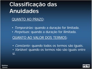 Classificação das
          Anuidades
          QUANTO AO PRAZO:

          • Temporárias: quando a duração for limitada.
          • Perpétuas: quando a duração for ilimitada.
           QUANTO AO VALOR DOS TERMOS:

           • Constante: quando todos os termos são iguais.
           • Variável: quando os termos não são iguais entre
           si.


Mathias
Gomes
 