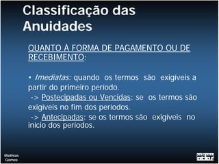 Classificação das
          Anuidades
          QUANTO À FORMA DE PAGAMENTO OU DE
          RECEBIMENTO:

          • Imediatas: quando os termos são exigíveis a
          partir do primeiro período.
           -> Postecipadas ou Vencidas: se os termos são
          exigíveis no fim dos períodos.
           -> Antecipadas: se os termos são exigíveis no
          início dos períodos.


Mathias
Gomes
 