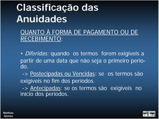 Classificação das
          Anuidades
          QUANTO À FORMA DE PAGAMENTO OU DE
          RECEBIMENTO:

          • Diferidas: quando os termos forem exigíveis a
          partir de uma data que não seja o primeiro perío-
          do.
           -> Postecipadas ou Vencidas: se os termos são
          exigíveis no fim dos períodos.
           -> Antecipadas: se os termos são exigíveis no
          início dos períodos.


Mathias
Gomes
 