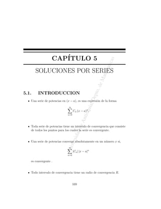 CAP´
                     ITULO 5




                                                              as
                                                            atic
       SOLUCIONES POR SERIES




                                                           atem
                                                       eM
                                                     o. d
5.1.    INTRODUCCION                             ,D
                                                     ept
   Una serie de potencias en (x − a), es una expresi´n de la forma
                                                    o
                                              uia


                               ∞
                                    Cn (x − a)n .
                                           tioq




                              n=0
                                          An
                                       de




   Toda serie de potencias tiene un intervalo de convergencia que consiste
   de todos los puntos para los cuales la serie es convergente.
                                    ad
                                rsid




   Una serie de potencias converge absolutamente en un n´mero x si,
                                                        u
                              ive




                               ∞
                            Un




                                    |Cn | |x − a|n
                              n=0

   es convergente .


   Todo intervalo de convergencia tiene un radio de convergencia R.


                                    169
 