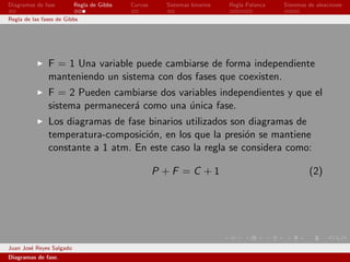 Diagramas de fase         Regla de Gibbs   Curvas     Sistemas binarios   Regla Palanca   Sistemas de aleaciones

Regla de las fases de Gibbs




               F = 1 Una variable puede cambiarse de forma independiente
               manteniendo un sistema con dos fases que coexisten.
               F = 2 Pueden cambiarse dos variables independientes y que el
               sistema permanecer´ como una unica fase.
                                 a          ´
               Los diagramas de fase binarios utilizados son diagramas de
               temperatura-composici´n, en los que la presi´n se mantiene
                                     o                      o
               constante a 1 atm. En este caso la regla se considera como:

                                                    P +F =C +1                                     (2)




Juan Jos´ Reyes Salgado
        e
Diagramas de fase.
 