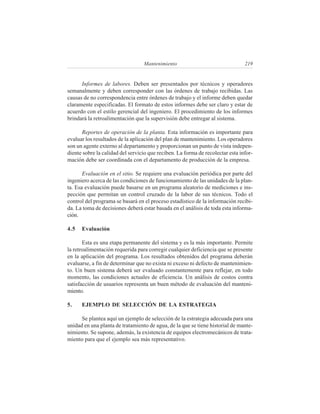 Mantenimiento                                 219


      Informes de labores. Deben ser presentados por técnicos y operadores
semanalmente y deben corresponder con las órdenes de trabajo recibidas. Las
causas de no correspondencia entre órdenes de trabajo y el informe deben quedar
claramente especificadas. El formato de estos informes debe ser claro y estar de
acuerdo con el estilo gerencial del ingeniero. El procedimiento de los informes
brindará la retroalimentación que la supervisión debe entregar al sistema.

      Reportes de operación de la planta. Esta información es importante para
evaluar los resultados de la aplicación del plan de mantenimiento. Los operadores
son un agente externo al departamento y proporcionan un punto de vista indepen-
diente sobre la calidad del servicio que reciben. La forma de recolectar esta infor-
mación debe ser coordinada con el departamento de producción de la empresa.

       Evaluación en el sitio. Se requiere una evaluación periódica por parte del
ingeniero acerca de las condiciones de funcionamiento de las unidades de la plan-
ta. Esa evaluación puede basarse en un programa aleatorio de mediciones e ins-
pección que permitan un control cruzado de la labor de sus técnicos. Todo el
control del programa se basará en el proceso estadístico de la información recibi-
da. La toma de decisiones deberá estar basada en el análisis de toda esta informa-
ción.

4.5   Evaluación

       Esta es una etapa permanente del sistema y es la más importante. Permite
la retroalimentación requerida para corregir cualquier deficiencia que se presente
en la aplicación del programa. Los resultados obtenidos del programa deberán
evaluarse, a fin de determinar que no exista ni exceso ni defecto de mantenimien-
to. Un buen sistema deberá ser evaluado constantemente para reflejar, en todo
momento, las condiciones actuales de eficiencia. Un análisis de costos contra
satisfacción de usuarios representa un buen método de evaluación del manteni-
miento.

5.    EJEMPLO DE SELECCIÓN DE LA ESTRATEGIA

      Se plantea aquí un ejemplo de selección de la estrategia adecuada para una
unidad en una planta de tratamiento de agua, de la que se tiene historial de mante-
nimiento. Se supone, además, la existencia de equipos electromecánicos de trata-
miento para que el ejemplo sea más representativo.
 