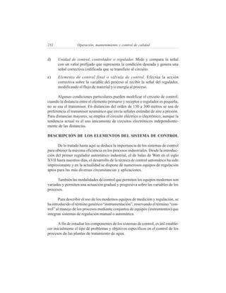 232                Operación, mantenimiento y control de calidad


d)    Unidad de control, controlador o regulador. Mide y compara la señal
      con un valor prefijado que representa la condición deseada y genera una
      señal correctiva codificada que se transfiere al circuito.
e)    Elemento de control final o válvula de control. Efectúa la acción
      correctiva sobre la variable del proceso al recibir la señal del regulador,
      modificando el flujo de material y/o energía al proceso.

      Algunas condiciones particulares pueden modificar el circuito de control;
cuando la distancia entre el elemento primario y receptor o regulador es pequeña,
no se usa el transmisor. En distancias del orden de 150 a 300 metros se usa de
preferencia el transmisor neumático que envía señales estándar de aire a presión.
Para distancias mayores, se emplea el circuito eléctrico o electrónico, aunque la
tendencia actual es el uso únicamente de circuitos electrónicos independiente-
mente de las distancias.

DESCRIPCIÓN DE LOS ELEMENTOS DEL SISTEMA DE CONTROL

      De lo tratado hasta aquí se deduce la importancia de los sistemas de control
para obtener la máxima eficiencia en los procesos industriales. Desde la introduc-
ción del primer regulador automático industrial, el de balas de Watt en el siglo
XVII hasta nuestros días, el desarrollo de la técnica de control automático ha sido
impresionante y en la actualidad se dispone de numerosos equipos de regulación
aptos para las más diversas circunstancias y aplicaciones.

      También las modalidades de control que permiten los equipos modernos son
variadas y permiten una actuación gradual y progresiva sobre las variables de los
procesos.

       Para describir el uso de los modernos equipos de medición y regulación, se
ha introducido el término genérico “instrumentación”, reservando el término “con-
trol” al manejo de los procesos mediante conjuntos de equipos (instrumentos) que
integran sistemas de regulación manual o automática.

       A fin de estudiar los componentes de los sistemas de control, es útil estable-
cer inicialmente el tipo de problemas y objetivos específicos en el control de los
procesos de las plantas de tratamiento de agua.
 