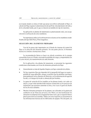 240                Operación, mantenimiento y control de calidad


en el punto donde se coloca el tubo que posee un orificio enfrentado al flujo; el
cálculo del flujo requiere la determinación del perfil de velocidad dentro del tubo y
de la velocidad media, por lo que se trata de un medidor de tipo de muestreo.

      Su aplicación en plantas de tratamiento es prácticamente nula, con excep-
ción de la verificación de otros medidores.

      Su importancia radica en la utilización de su técnica en los medidores modi-
ficados del tipo Dall-Pitot y Pitot-magnético.

SELECCIÓN DEL ELEMENTO PRIMARIO

       Uno de los pasos más importantes en el diseño de sistemas de control de
flujo es la selección del elemento primario. En este punto preciso, la literatura
técnica no contiene orientaciones claras.

       La recomendación básica es hacer un cálculo económico de la energía
consumida al mover el fluido venciendo las pérdidas de carga y comparándola con
el costo inicial y de mantenimiento de cada elemento.

      En la aplicación a las plantas de tratamiento, se presentan las siguientes
condiciones relacionadas con el uso de elementos primarios de flujo:

•     Generalmente se trata de líquidos limpios con bajo contenido de sólidos.
•     No hay requisitos fijos por depender de la topografía del lugar en cuanto a
      pérdida de carga admisible, aunque se prefiere que las pérdidas sean bajas,
      principalmente en los efluentes de filtración y en la alimentación de agua de
      lavado, si el tanque de lavado es abastecido por bombeo.
•     La gama de variación de los caudales en las plantas tiende a ser cada vez
      mayor, ya que están introduciendo mejoras sustanciales en los procesos de
      tratamiento que permiten aumentar en dos y tres veces el gasto de diseño
      de las diversas unidades.
•     Muchos elementos primarios de las plantas van colocados en la galería de
      conductos en las líneas de servicios a los filtros; en esta localización los
      elementos no disponen de la longitud de tramo recto, que es requisito básico
      para la precisión en la medida. Tablas con estos requisitos se encuentran en
      las informaciones técnicas de los fabricantes de equipos. Por otra parte, no
 