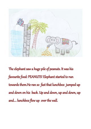 The elephant saw a huge pile of peanuts. It was his
favourite food: PEANUTS! Elephant started to run
towards them.He ran so fast that lunchbox jumped up
and down on his back. Up and down, up and down, up
and.... lunchbox flew up over the wall.
 