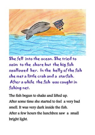 She fell into the ocean. She tried to
swim to the shore but the big fish
swallowed her. In the belly of the fish
she met a little crab and a starfish.
After a while the fish was caught in
fishing net.

The fish begun to shake and lifted up.
After some time she started to feel a very bad
smell. It was very dark inside the fish.
After a few hours the lunchbox saw a small
bright light.
 