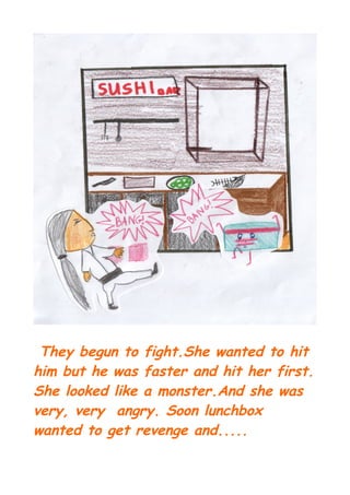 They begun to fight.She wanted to hit
him but he was faster and hit her first.
She looked like a monster.And she was
very, very angry. Soon lunchbox
wanted to get revenge and.....
 