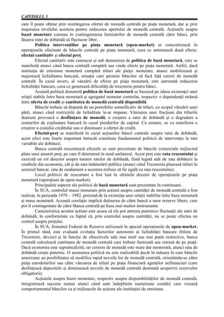 CAPITOLUL 5
care îl poate obţine prin restrângerea ofertei de monedă centrală pe piaţa monetară, dar şi prin
majorarea nivelului acesteia pentru reducerea aportului de monedă centrală. Acţiunile asupra
bazei monetare constau în contingentarea furnizărilor de monedă centrală către bănci, prin
lăsarea ratei de dobândă să fluctueze liber.
         Politica intervenţiilor pe piaţa monetară (open-market) se concretizează în
operaţiunile efectuate de băncile centrale pe piaţa monetară, ceea ce antrenează două efecte:
efectul cantitativ şi efectul preţ.
         Efectul cantitativ este cunoscut şi sub denumirea de politica de bază monetară, care se
manifestă atunci când banca centrală cumpără sau vinde efecte pe piaţa monetară. Astfel, dacă
instituţia de emisiune monetară cumpără titluri ale pieţei monetare, atunci mobilizează şi
majorează lichiditatea bancară, situaţie care permite băncilor să facă faţă cererii de monedă
centrală. În cazul invers, al vânzării de efecte pe piaţa monetară, este antrenată reducerea
lichidităţii bancare, ceea ce generează dificultăţi de trezorerie pentru bănci.
         Această politică denumită politica de bază monetară se bazează pe ideea existenţei unei
relaţii stabile între baza monetară şi agregatul monetar controlat, respectiv o dependenţă strânsă
între oferta de credit şi cantitatea de monedă centrală disponibilă.
         Băncile trebuie să dispună de un portofoliu semnificativ de titluri, cu scopul vânzării unei
părţi, atunci când restricţiile de lichiditate le-ar impune. Vânzarea unei fracţiuni din titlurile
deţinute provoacă o desfiinţare de monedă, o creştere a ratei de dobândă şi o degradare a
conturilor de exploatare bancară în cazul pierderilor de capital. Ca urmare, se va manifesta o
creştere a costului creditului sau o diminuare a ofertei de credit.
         Efectul-preţ se manifestă în cazul acţiunilor băncii centrale asupra ratei de dobândă;
acest efect este foarte important întrucât constituie fundamentul politicii de intervenţie la rate
variabile ale dobânzii.
         Banca centrală rescontează efectele ce sunt prezentate de băncile comerciale mijlocind
plata unui anumit preţ, pe care îl determină în mod unilateral. Acest preţ este rata rescontului şi
exercită un rol director asupra tuturor ratelor de dobândă, fiind legată atât de rata dobânzii la
creditele din economie, cât şi de rata îndatorării publice (atunci când Trezoreria plasează titluri în
sectorul bancar, rata de randament a acestora trebuie să fie egală cu rata rescontului).
         Locul politicii de rescontare a fost luat în ultimele decenii de operaţiunile pe piaţa
monetară (operaţiuni de open-market).
         Principalele aspecte ale politicii de bază monetară sunt prezentate în continuare.
         În SUA, controlul masei monetare prin acţiuni asupra cantităţii de monedă centrală a fost
realizat, în perioada 1979 – 1982, pornind de la existenţa unei relaţii stabilite între baza monetară
şi masa monetară. Această corelaţie implică deţinerea de către bancă a unor rezerve libere, care
pot fi contingentate de către Banca centrală pe baza mai multor instrumente.
         Caracteristica acestor acţiuni este aceea că ele pot antrena puternice fluctuaţii ale ratei de
dobândă, în conformitate cu faptul că, prin controlul asupra cantităţii, nu se poate efectua un
control asupra preţului.
         În SUA, Sistemul Federal de Rezerve utilizează în special operaţiunile de open-market.
În primul rând, este evaluată evoluţia factorilor autonomi ai lichidităţii bancare (bilete de
Trezorerie, devize) şi în funcţie de obiectivele sale mai mult sau mai puţin restrictive, banca
centrală calculează cantitatea de monedă centrală care trebuie furnizată sau retrasă de pe piaţă.
Dacă economia este supraîncălzită, iar cererea de monedă este mare dar neonorată, atunci rata de
dobândă creşte puternic. O asemenea politică nu este realizabilă decât în măsura în care băncile
americane au posibilitatea să modifice rapid nevoile lor de monedă centrală, orientându-se către
piaţa eurodolarilor sau către vânzarea de titluri pe piaţa financiară agenţilor nefinanciari (care
desfinţează depozitele şi diminuează nevoile de monedă centrală destinată acoperirii rezervelor
obligatorii).
         Acţiunile asupra bazei monetare, respectiv asupra disponibilităţilor de monedă centrală,
înregistrează succese numai atunci când sunt îndeplinite numeroase condiţii care vizează
comportamentul băncilor ca şi mijloacele de acţiune ale instituţiei de emisiune.
 