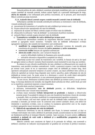 Politica monetară şi instrumentele politicii monetare
         Întrucât politica de rată a dobânzii constituie principala modalitate prin care se acţionează
asupra cantităţii de monedă centrală, trebuie reţinut faptul că o perioadă îndelungată de timp,
oferta de monedă a fost influenţată prin politica rescontului, iar în prezent, prin intervenţiile
Băncii centrale pe piaţa monetară.
     5.2.4. Acţiunile băncii centrale asupra costului monedei centrale (rata de dobândă)
         Influenţarea cantităţii de monedă centrală prin utilizarea ca instrument a ratei de dobânda,
vizează următoarele aspecte:
a) mecanismul de transmitere al variaţiilor de rată a dobânzii pe termen scurt;
b) fixarea obiectivelor operaţionale ale ratei de dobândă;
c) mijloacele de acţiune ale băncii centrale asupra nivelului ratei de dobândă;
d) obstacolele în utilizarea “ratei de dobânda” ca instrument al politicii monetare
e) acţiunile băncii centrale asupra structurii ratei de dobândă.
   a) Transmiterea variaţiilor de rată a dobânzii pe termen scurt
         Obiectivele intermediare urmărite de majoritatea băncilor centrale constau în rata de
schimb şi agregatele masei monetare. Variaţiile ratei de dobândă influenţează evoluţia
agregatelor monetare, dar canalele de transmitere sunt următoarele:
           modificări în comportamentul agenţilor nefinanciari (cererea de monedă) prin
           constituirea de portofolii formate din active monetare şi active nemontare.
           cererea de credite bancare ale agenţilor nefinanciari
           oferta de credit a băncilor, care variază în funcţie de:
          − costul şi dificultăţile întâlnite în finanţarea prin monedă centrală;
          − utilizările alternative disponibile (cumpărări de titluri).
         Importanţa acestor trei canale de transmitere este variabilă, în funcţie de ţară şi de tipul
de agregate reţinut ca obiectiv monetar (bază monetară, masă monetară în sens larg sau restrâns).
         În măsura în care efectele modificărilor de rata a dobânzii se difuzează prin trei canale de
transmitere, sunt posibile rezultate contradictorii. Astfel, o puternică creştere a ratei de dobândă
pe termen scurt, poate să nu se repercuteze asupra ratei de dobândă pe termen lung, dacă
operatorii anticipează caracterul temporar al acestei creşteri, sau dacă echilibrul între cererea şi
oferta de capitaluri pe termen lung răspunde unor motive specifice, puţin influenţate de rata de
dobândă pe termen scurt. Se poate asista la o diminuare a cererii de credit (dacă anticipările
inflaţioniste nu sunt foarte puternice), şi care antrenează progresia masei monetare.
         În sens invers, diminuarea ecartului dintre rata dobânzii pe termen scurt şi cea pe termen
lung, va încuraja deţinerea de monedă, mai degrabă decât achiziţia de titluri, astfel încât, pe total
se va manifesta o puternică majorare a masei monetare.
         Rezultă două concluzii importante:
        utilizarea instrumentului rata de dobândă permite, cu dificultate, îndeplinirea
       obiectivului care vizează masa monetară;
        evoluţia masei monetare trebuie interpretată cu prudenţă; o depăşire a obiectivului
       monetar poate fi acceptată în măsura în care este însoţită de încetinirea vitezei de circulaţie
       a monedei, fără a se produce modificări în comportamentul agenţilor economici.
         În alţi termeni, cele mai mari variaţii ale ratei de dobândă induc modificări în viteza de
circulaţie a monedei, pe termen scurt. În contextul unui control cantitativ direct, este dificil de
interpretat o asemenea evoluţie, ceea ce conduce la nuanţarea aprecierilor care se fac asupra
evoluţiei agregatelor masei monetare reţinute la obiective.
   b) Obiectivele operaţionale ale ratei de dobândă
         Obiectivele referitoare la rata de dobândă sunt fixate, la termeni nominali, şi deşi se
vorbeşte mult despre rata reală a dobânzii în perioada actuală, această noţiune nu este considerată
un fundament justificat al strategiei băncilor centrale. Apar necesare, în acest context, utilizarea
prudentă a noţiunii de rată reală a dobânzii şi a modificărilor pragmatice ale ratei
nominale de dobândă.
         Băncile centrale sunt conştiente de faptul că în perioade de inflaţie, rata nominală a
dobânzii constituie un indicator necorespunzător al gradului de severitate al politicii monetare.
 