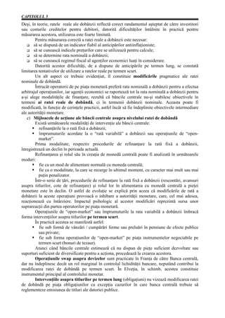 CAPITOLUL 5
Deşi, în teorie, ratele reale ale dobânzii reflectă corect randamentul aşteptat de către investitori
sau costurile creditelor pentru debitori, datorită dificultăţilor întâlnite în practică pentru
măsurarea acestora, utilizarea este foarte limitată.
        Pentru măsurarea corectă a ratei reale a dobânzii este necesar:
       să se dispună de un indicator fiabil al anticipărilor antiinflaţioniste;
       să se cunoască indicele preţurilor care se utilizează pentru calcule;
       să se determine rata nominală a dobânzii;
       să se cunoască regimul fiscal al agenţilor economici luaţi în considerare.
        Datorită acestor dificultăţi, de a dispune de anticipările pe termen lung, se constată
limitarea tentativelor de utilizare a ratelor reale pe termen scurt.
        Un alt aspect ce trebuie evidenţiat, îl constituie modificările pragmatice ale ratei
nominale de dobândă.
        Întrucât operatorii de pe piaţa monetară preferă rata nominală a dobânzii pentru a efectua
arbitrajul operaţiunilor, iar agenţii economici se raportează tot la rata nominală a dobânzii pentru
a-şi alege modalităţile de finanţare, rezultă că băncile centrale nu-şi stabilesc obiectivele în
termeni ai ratei reale de dobândă, ci în termenii dobânzii nominale. Aceasta poate fi
modificată, în funcţie de cerinţele practicii, astfel încât să fie îndeplinite obiectivele intermediare
ale autorităţii monetare.
   c) Mijloacele de acţiune ale băncii centrale asupra nivelului ratei de dobândă
        Există următoarele modalităţi de intervenţie ale băncii centrale:
           refinanţările la o rată fixă a dobânzii;
           împrumuturile acordate la o “rată variabilă” a dobânzii sau operaţiunile de “open-
          market”.
        Prima modalitate, respectiv procedurile de refinanţare la rată fixă a dobânzii,
înregistrează un declin în perioada actuală.
        Refinanţarea şi rolul său în creaţia de monedă centrală poate fi analizată în următoarele
moduri:
           fie ca un mod de alimentare normală cu moneda centrală;
           fie ca o modalitate, la care se recurge în ultimul moment, cu caracter mai mult sau mai
          puţin penalizator.
        Într-o serie de ţări, procedurile de refinanţare la rată fixă a dobânzii (rescontări, avansuri
asupra titlurilor, cote de refinanţare) şi rolul lor în alimentarea cu monedă centrală a pieţei
monetare este în declin. O astfel de evoluţie se explică prin aceea că modificările de rată a
dobânzii la aceste operaţiuni provoacă o inhibare a autorităţii monetare, care, cel mai adesea,
reacţionează cu întârziere. Impactul psihologic al acestor modificări reprezintă sursa unor
suprareacţii din partea operatorilor pe piaţa monetară.
        Operaţiunile de “open-market” sau împrumuturile la rata variabilă a dobânzii îmbracă
forma intervenţiilor asupra titlurilor pe termen scurt.
        În practică acestea se manifestă astfel:
           fie sub formă de vânzări / cumpărări ferme sau preluări în pensiune de efecte publice
          sau private;
           fie sub forma operaţiunilor de “open-market” pe piaţa instrumentelor negociabile pe
          termen scurt (bonuri de tezaur).
        Atunci când băncile centrale estimează că nu dispun de pieţe suficient dezvoltate sau
suporturi suficient de diversificate pentru a acţiona, procedează la crearea acestora.
        Operaţiunile swap asupra devizelor sunt practicate în Franţa de către Banca centrală,
dar nu îndeplinesc decât un rol marginal în controlul lichidităţii bancare, neputând contribui la
modificarea ratei de dobândă pe termen scurt. În Elveţia, în schimb, acestea constituie
instrumentul principal al controlului monetar.
        Intervenţiile asupra titlurilor pe termen lung (obligaţiuni) nu vizează modificarea ratei
de dobândă pe piaţa obligaţiunilor cu excepţia cazurilor în care banca centrală trebuie să
reglementeze emisiunea de titluri ale datoriei publice.
 