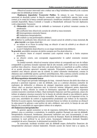 Politica monetară şi instrumentele politicii monetare
        Obiectivul acestor intervenţii este a reduce sau a lărgi lichiditatea bancară şi de a acţiona
asupra ratei de dobândă pe termen scurt.
        Deplasarea depozitelor Trezoreriei Publice. În măsura în care Trezoreria este
autorizată să deschidă conturi la băncile comerciale, atunci modificările operate între aceste
conturi şi în contul de la banca centrală antrenează o modificare imediată a cantităţii de monedă
centrală disponibilă. Banca Centrală a Canadei şi Bundesbank utilizează frecvent deplasarea
voită a depozitelor Trezoreriei.
   d) Obstacolele utilizării ratei de dobândă ca instrument al politicii monetare constau în
       următoarele:
       d1) conflictele între obiectivele cursului de schimb şi masa monetară;
       d2) heterogenitatea sistemului bancar;
       d3) îndatorarea întreprinderilor;
       d4) creditele cu rata preferenţială a dobânzii.
d1) Referitor la conflictele între obiectivele care vizează cursul de schimb şi masa monetară, în
     plan teoretic s-au impus două idei:
       nu trebuie să se fixeze în acelaşi timp, un obiectiv al ratei de schimb şi un obiectiv al
       creşterii masei monetare;
       nu pot fi îndeplinite două obiective cu un singur instrument (rata dobânzii).
În practică, autorităţile monetare ale ţărilor europene pot fixa două obiective:
       un obiectiv intern al creşterii monetare (care exprimă voinţa de a limita creşterea
       preţurilor);
       un obiectiv extern, care corespunde angajamentelor în cadrul sistemului monetar
       european.
        În condiţii normale, obiectivul monetar reţinut trebuie să corespundă unei rate de inflaţie
comparabilă cu paritatea monedei naţionale faţă de alte monede, astfel încât să nu se manifeste
conflicte între obiective. Atunci când între cele două obiective se manifestă un conflict, trebuie
să se acorde prioritate aprecierii monedei naţionale. Principalele avantaje care se asociază
urmăririi unui obiectiv precum rata de schimb, în cadrul sistemului internaţional, constau în
obţinerea unei credibilităţi sporite a politicii antiinflaţioniste, fără a antrena costurile corelate ale
unei politici monetare restrictive asupra utilizării forţei de muncă şi asupra activităţii.
d2) Heterogenitatea sistemului bancar
        De-a lungul unei perioade îndelungate de timp, sistemele bancare din ţările dezvoltate au
practicat o puternică majorare a ratei de dobândă, ceea ce a antrenat afectarea conturilor de
exploatare ale debitorilor şi obţinerea de câştiguri importante pentru instituţiile creditoare.
Atunci când s-a practicat majorarea ratei la rezervele minime obligatorii pentru depozitele
constituite la bănci, efectele au constat în diminuarea capacităţii de creditare şi majorarea
costului resurselor constituite la bănci. Dacă instituţiile financiare sunt bine gestionate, atunci ele
trebuie să adapteze structura resurselor lor în funcţie de utilizări (durată şi rata dobânzii), pentru
a conserva riscul de transformare în limite rezonabile. De asemenea, un rol important revine, în
acest sens, autorităţilor de control şi reglementărilor prudenţiale care trebuie să fie respectate.
Referitor la aceste aspecte, heterogenitatea sistemului bancar nu trebuie să constituie un obstacol
în calea punerii în aplicare a unei politici de rată a dobânzii, mai activă, în funcţie de care atât
băncile cât şi autorităţile de supraveghere trebuie să se adapteze.
d3) Îndatorarea întreprinderilor
        În general, agenţii economici se tem de majorarea cheltuielilor financiare referitoare la
dobânzi, ceea ce constituie o contradicţie, în condiţiile amplelor fluctuaţii ale ratei de dobândă.
Întreprinderile efectuează, întotdeauna, plasamente indiferent care sunt circumstanţele, şi sunt
constrânse de a se îndatora pentru acoperirea nevoilor de finanţare. Ratele de dobândă debitoare,
menţinute în mod artificial la un nivel scăzut, încurajează îndatorarea destinată finanţării
cumpărării de active financiare, în detrimentul investiţiilor fizice.
        În consecinţă, incidenţa nivelului ratei de dobândă asupra cheltuielilor financiare ale
întreprinderilor afectează volumul îndatorării. Efectele acestor doi factori tind a se opune, în
 
