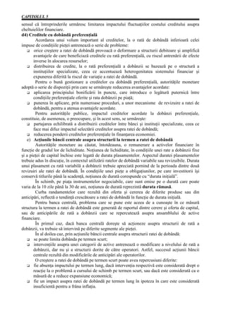 CAPITOLUL 5
sensul că întreprinderile urmăresc limitarea impactului fluctuaţiilor costului creditului asupra
cheltuielilor financiare.
d4) Creditele cu dobândă preferenţială
        Acordarea unui volum important al creditelor, la o rată de dobândă inferioară celei
impuse de condiţiile pieţei antrenează o serie de probleme:
       orice creştere a ratei de dobândă provoacă o deformare a structurii debitoare şi amplifică
       avantajele de care beneficiază creditele cu rată preferenţială, cu riscul antrenării de efecte
       inverse în alocarea resurselor;
       distribuirea de credite, la o rată preferenţială a dobânzii se bazează pe o structură a
       instituţiilor specializate, ceea ce accentuează heterogenitatea sistemului financiar şi
       expunerea diferită la riscul de variaţie a ratei de dobândă.
        Pentru o bună gestionare a creditelor cu dobândă preferenţială, autorităţile monetare
adoptă o serie de dispoziţii prin care se urmăreşte reducerea avantajelor acordate:
       aplicarea principiului bonificării în puncte, care introduce o legătură puternică între
       condiţiile preferenţiale oferite şi rata dobânzii pe piaţă;
       punerea în aplicare, prin numeroase proceduri, a unor mecanisme de revizuire a ratei de
       dobândă, pentru a atenua avantajele acordate.
        Pentru autorităţile publice, impactul creditelor acordate la dobânzi preferenţiale,
constituie, de asemenea, o preocupare, şi în acest sens, se urmăreşte:
       partajarea echilibrată a distribuirii creditelor între bănci şi instituţii specializate, ceea ce
       face mai difuz impactul selectării creditelor asupra ratei de dobândă;
       reducerea ponderii creditelor preferenţiale în finanţarea economiei.
   e) Acţiunile băncii centrale asupra structurii la termen a ratei de dobândă
        Autorităţile monetare au căutat, întotdeauna, o remunerare a activelor financiare în
funcţie de gradul lor de lichiditate. Noţiunea de lichiditate, în condiţiile unei rate a dobânzii fixe
şi a pieţei de capital închise este legată de durata plasamentelor. Aspectul duratei plasamentelor
trebuie adus în discuţie, în contextul utilizării ratelor de dobândă variabile sau revizuibile. Durata
unui plasament cu rată variabilă a dobânzii trebuie apreciată pornind de la perioada dintre două
revizuiri ale ratei de dobândă. În condiţiile unei pieţe a obligaţiunilor, pe care investitorii îşi
conservă titlurile până la scadenţă, noţiunea de durată corespunde cu “durata iniţială”.
        În schimb, pe piaţa instrumentelor negociabile, care sunt emise pe o durată care poate
varia de la 10 zile până la 30 de ani, noţiunea de durată reprezintă durata rămasă.
        Curba randamentelor care rezultă din oferta şi cererea de diferite produse sau din
anticipări, reflectă o tendinţă crescătoare a ratei de dobândă în funcţie de durata iniţială.
        Pentru banca centrală, problema care se pune este aceea de a cunoaşte în ce măsură
structura la termen a ratei de dobândă este generată de raportul dintre cerere şi oferta de capital,
sau de anticipările de rată a dobânzii care se repercutează asupra ansamblului de active
financiare.
        În primul caz, dacă banca centrală doreşte să acţioneze asupra structurii de rată a
dobânzii, va trebuie să intervină pe diferite segmente ale pieţei.
        În al doilea caz, prin acţiunile băncii centrale asupra structurii ratei de dobândă:
       se poate limita dobânda pe termen scurt;
       intervenţiile asupra unei categorii de active antrenează o modificare a nivelului de rată a
       dobânzii, dar nu şi a structurii dorite de către operatori. Astfel, succesul acţiunii băncii
       centrale rezultă din modificările de anticipări ale operatorilor.
        O creştere a ratei de dobândă pe termen scurt poate avea repercusiuni diferite:
       fie absenţa impactului pe termen lung, dacă intervenţia respectivă este considerată drept o
       reacţie la o problemă a cursului de schimb pe termen scurt, sau dacă este considerată ca o
       măsură de a reduce expansiune economică;
       fie un impact asupra ratei de dobândă pe termen lung în ipoteza în care este considerată
       insuficientă pentru a frâna inflaţia.
 