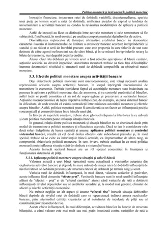 Politica monetară şi instrumentele politicii monetare
        Inovaţiile financiare, instaurarea ratei de dobândă variabilă, dezintermedierea, apariţia
unei pieţe pe termen scurt a ratei de dobândă, unificarea pieţelor de capital şi tendinţa de
universalizare a activităţii bancare au condus la revizuirea modalităţilor de aplicare a politicii
monetare.
        Astfel de inovaţii au făcut ca distincţia între activele monetare şi cele nemonetare să fie
subiectivă, fiind bazată, în mod esenţial, pe analiza comportamentului deţinătorilor de active.
        Diversificarea mijloacelor de finanţare alternative creditului bancar au demonstrat
caracterul iluzoriu al instrumentului de limitare a creditelor bancare acordate întreprinderilor şi
statului şi au ridicat o serii de întrebări precum: care este proporţia în care titlurile de stat sunt
deţinute de către agenţii nefinanciari sau de către bănci, şi în ce măsură întreprinderile recurg la
bilete de trezorerie, mai degrabă decât la credite.
        Atunci când rata dobânzii pe termen scurt a fost obiectiv operaţional al băncii centrale,
acţiunile acesteia au devenit imprecise. Autoritatea monetară trebuie să facă faţă dificultăţilor
inerente determinării nivelului şi structurii ratei de dobândă compatibile cu obiectivul masei
monetare.
       5.3. Efectele politicii monetare asupra activităţii bancare
        Deşi obiectivele politicii monetare sunt macroeconomice, este totuşi necesară analiza
repercusiunii acesteia asupra activităţii bancare, în scopul înţelegerii mecanismului de
transmitere în economie. Trebuie considerat faptul că autorităţile monetare sunt însărcinate cu
punerea în aplicare a politicii monetare, dar, de asemenea, şi cu controlul prudenţial al băncilor,
astfel încât se poată considera că au rol de supraveghere şi prezervare a sectorului bancar.
Acţiunile macroeconomice de luptă împotriva inflaţiei pot, de exemplu, să pună sistemul bancar
în dificultate, de unde rezultă că există contradicţii între misiunea autorităţii monetare şi efectele
asupra băncilor. Astfel, politica monetară poate fi considerată ca un factor ce influenţează poziţia
concurenţială şi competitivitatea între băncile unei ţări.
        În funcţie de aspectele enunţate, trebuie să se găsească răspuns la întrebarea în ce măsură
şi cum politica monetară poate influenţa situaţia băncilor.
        În general, relaţia dintre politica monetară şi situaţia băncilor nu se abordează decât prin
modul de transmitere a politicii monetare şi eficacitatea acesteia. Dacă se iau în considerare cele
două roluri îndeplinite de banca centrală şi anume: aplicarea politicii monetare şi controlul
sistemului bancar, rezultă că cel de-al doilea obiectiv este subordonat primului şi, în mod
special, trebuie să se evite ca intervenţiile băncii centrale, ca împrumutător de ultim rang, să
compromită obiectivele politicii monetare. În sens invers, trebuie analizat în ce mod politica
monetară poate influenţa situaţia stării de sănătate a sistemului bancar.
        Aceasta întrucât sectorul bancar are un rol special concretizat în finanţarea şi
funcţionarea sistemului de plăţi.
     5.3.1. Influenţa politicii monetare asupra situaţiei şi valorii băncii
        Valoarea actuală a unei bănci reprezintă suma actualizată a veniturilor aşteptate din
exploatarea activelor bancare şi depinde în mare măsură de marja ratei de dobândă influenţată de
nivelul ratelor de dobândă precum şi de structura ratelor de dobândă pe termen lung şi scurt.
        Variaţia ratei de dobândă influenţează, în mod direct, valoarea activelor şi pasivelor,
aceste influenţe fiind denumite “efecte preţ”. Veniturile bancare sunt în mod sensibil influenţate
alături de “efectul – preţ” şi de “efectul cantitate” atunci când variaţiile de rată a dobânzii
influenţează nivelul depozitelor sau al creditelor acordate şi, la modul mai general, climatul de
afaceri şi nivelul activităţii economice.
        Nu trebuie neglijat un alt aspect şi anume “efectul risc” întrucât situaţia debitorilor
băncii depinde de nivelul ratei de dobândă care se repercutează indirect asupra rezultatelor
bancare, prin intermediul calităţii creanţelor şi al numărului de incidente de plăţi sau al
constituirii provizioanelor de risc.
        Aceste efecte influenţează, în mod diferenţiat, activitatea băncilor în funcţie de structura
bilanţului, a cărui valoare este mai mult sau mai puţin imunizată contra variaţiilor de rată a
 