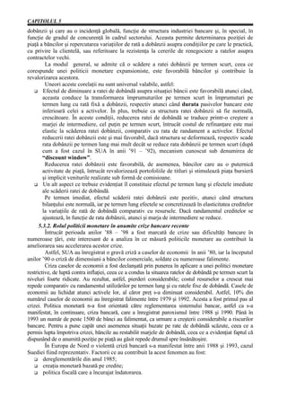 CAPITOLUL 5
dobânzii şi care au o incidenţă globală, funcţie de structura industriei bancare şi, în special, în
funcţie de gradul de concurenţă în cadrul sectorului. Aceasta permite determinarea poziţiei de
piaţă a băncilor şi repercutarea variaţiilor de rată a dobânzii asupra condiţiilor pe care le practică,
cu privire la clientelă, sau referitoare la rezistenţa la cererile de renegociere a ratelor asupra
contractelor vechi.
         La modul general, se admite că o scădere a ratei dobânzii pe termen scurt, ceea ce
corespunde unei politicii monetare expansioniste, este favorabilă băncilor şi contribuie la
revalorizarea acestora.
         Uneori aceste corelaţii nu sunt universal valabile, astfel:
        Efectul de diminuare a ratei de dobândă asupra situaţiei băncii este favorabilă atunci când,
        aceasta conduce la transformarea împrumuturilor pe termen scurt în împrumuturi pe
        termen lung cu rată fixă a dobânzii, respectiv atunci când durata pasivelor bancare este
        inferioară celei a activelor. În plus, trebuie ca structura ratei dobânzii să fie normală,
        crescătoare. În aceste condiţii, reducerea ratei de dobândă se traduce printr-o creştere a
        marjei de intermediere, cel puţin pe termen scurt, întrucât costul de refinanţare este mai
        elastic la scăderea ratei dobânzii, comparativ cu rata de randament a activelor. Efectul
        reducerii ratei dobânzii este şi mai favorabil, dacă structura se deformează, respectiv scade
        rata dobânzii pe termen lung mai mult decât se reduce rata dobânzii pe termen scurt (după
        cum a fost cazul în SUA în anii ’91 – ’92), mecanism cunoscut sub denumirea de
        “discount window”.
         Reducerea ratei dobânzii este favorabilă, de asemenea, băncilor care au o puternică
        activitate de piaţă, întrucât revalorizează portofoliile de titluri şi stimulează piaţa bursieră
        şi implicit veniturile realizate sub formă de comisioane.
        Un alt aspect ce trebuie evidenţiat îl constituie efectul pe termen lung şi efectele imediate
        ale scăderii ratei de dobândă.
         Pe termen imediat, efectul scăderii ratei dobânzii este pozitiv, atunci când structura
        bilanţului este normală, iar pe termen lung efectele se concretizează în elasticitatea creditelor
        la variaţiile de rată de dobândă comparativ cu resursele. Dacă randamentul creditelor se
        ajustează, în funcţie de rata dobânzii, atunci şi marja de intermediere se reduce.
      5.3.2. Rolul politicii monetare în anumite crize bancare recente
         Întrucât perioada anilor ’88 – ’98 a fost marcată de crize sau dificultăţi bancare în
numeroase ţări, este interesant de a analiza în ce măsură politicile monetare au contribuit la
ameliorarea sau accelerarea acestor crize.
         Astfel, SUA au înregistrat o gravă criză a caselor de economii în anii ’80, iar la începutul
anilor ’90 o criză de dimensiuni a băncilor comerciale, soldate cu numeroase falimente.
         Criza caselor de economii a fost declanşată prin punerea în aplicare a unei politici monetare
restrictive, de luptă contra inflaţiei, ceea ce a condus la situarea ratelor de dobândă pe termen scurt la
niveluri foarte ridicate. Au rezultat, astfel, pierderi considerabile; costul resurselor a crescut mai
repede comparativ cu randamentul utilizărilor pe termen lung şi cu ratele fixe de dobândă. Casele de
economii au lichidat atunci activele lor, al căror preţ s-a diminuat considerabil. Astfel, 10% din
numărul caselor de economii au înregistrat falimente între 1979 şi 1992. Acesta a fost primul pas al
crizei. Politica monetară n-a fost orientată către reglementarea sistemului bancar, astfel ca s-a
manifestat, în continuare, criza bancară, care a înregistrat paroxismul între 1988 şi 1990. Până în
1993 un număr de peste 1500 de bănci au falimentat, ca urmare a creşterii considerabile a riscurilor
bancare. Pentru a pune capăt unei asemenea situaţii bazate pe rate de dobândă scăzute, ceea ce a
permis lupta împotriva crizei, băncile au restabilit marjele de dobândă, ceea ce a evidenţiat faptul că
dispunând de o anumită poziţie pe piaţă au găsit repede drumul spre însănătoşire.
         În Europa de Nord o violentă criză bancară s-a manifestat între anii 1988 şi 1993, cazul
Suediei fiind reprezentativ. Factorii ce au contribuit la acest fenomen au fost:
        dereglementările din anul 1985;
        creaţia monetară bazată pe credite;
        politica fiscală care a încurajat îndatorarea.
 