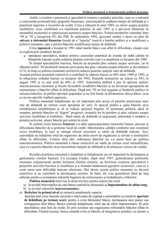 Politica monetară şi instrumentele politicii monetare
         Astfel, a rezultat o puternică şi speculativă creştere a preţului activelor, ceea ce a antrenat
o concurenţă acentuată între grupurile financiare, concretizată în scăderea marjei de dobândă şi o
puternică majorare a riscurilor de credit. Criza a izbucnit în anul 1989, cu efecte asupra preţului
imobilelor; criza imobiliară s-a manifestat puternic în anii 1991 şi a provocat falimente în
ansamblul economiei şi repercusiuni puternice asupra băncilor. Totalul pierderilor cumulate între
’89 şi ’92 a înregistrat 8% din PIB. În septembrie 1992, guvernul suedez a decis un plan de
salvare a sistemului financiar însoţit de o “injecţie” masivă a banilor publici şi o modificare a
politicii monetare, care a permis băncilor modificarea marjei de dobândă.
         Criza japoneză a început în 1991 când marile bănci s-au aflat în dificultate, situaţii care
se explică prin următorii factori:
        operaţiuni speculative, traduse printr-o acumulare puternică de creanţe de slabă calitate în
        bilanţurile bancare şi prin scăderea preţului activelor care s-a manifestat cu începere din 1989.
         În timpul speculaţiilor bursiere, băncile au acumulat plus valoare asupra activelor, iar la
sfârşitul anilor ’80 profiturile bancare proveneau din plus valoarea asupra titlurilor şi din dobânzi
(1/3), în timp ce politica monetară restrictivă reducea puternic marjele ratei de dobândă.
Această politică monetară restrictivă a contribuit la căderea bursei cu 60% între 1989 şi 1992, şi
la izbucnirea crahului bursier cu începere din 1992. Preţurile terenurilor au scăzut cu 50% în
august 1992 şi cu mai mult de 60% în 1993. Autoritatea publică a pus în aplicare politici
macroconomice monetare şi fiscale favorabile restabilirii băncilor şi au favorizat operaţiunile de
restructurare a băncilor aflate în dificultate. După anii ’95 au fost angajate şi fondurile publice în
salvarea băncilor, în pofida opoziţiei populaţiei şi au fost lăsate să falimenteze câteva bănci, ceea
ce nu era specific tradiţiei japoneze.
         Politica monetară îndeplineşte un rol important prin aceea că permite practicarea unor
rate de dobândă pe termen scurt apropiate de zero, în special pentru a ajuta băncile să-şi
restabilească rentabilitatea şi să se reducă sprijinul bugetar. O asemenea politică, dacă se
menţine, permite băncilor să “digere” progresiv creanţele lor în pierdere şi plus valoarea asupra
activelor imobiliare şi mobiliare. Dacă ratele de dobândă se majorează, antrenând o recădere a
preţului activelor, atunci băncile pot reintra în criză.
         În centrul crizei bancare franceze s-a aflat supracapacitatea sectorului bancar, precum şi
dificultatea băncilor de a gestiona riscul de credit. Deteriorarea calităţii creditelor este rezultatul
crizei imobiliare, la care se adaugă efectul recesiunii şi ratele de dobândă ridicate. Aici,
autorităţile au îndeplinit rolul de organisme de ultim resort de organizare şi salvare a instituţiilor
aflate în dificultate. Contrar altor ţări, redresarea băncilor nu s-a putut baza pe politica
macroeconomică. Politica monetară a rămas restrictivă iar ratele pe termen scurt nemodificate,
ceea ce a permis băncilor să-şi reconstituie marjele de dobândă şi să relanseze cererea de credite.

         Rezultă că politica monetară a îndeplinit şi îndeplineşte un rol important în declanşarea şi
gestionarea crizelor bancare. Cu excepţia Franţei, după anul 1987, generalizarea politicelor
monetare conjuncturale pentru limitarea riscului sistemic, au favorizat creşterea speculativă a
preţurilor activelor bursiere şi imobiliare şi a stimulat îndatorarea agenţilor economici, ceea ce a
creat sursa unor dificultăţi bancare ulterioare. Mai târziu, aceste politici monetare au devenit
restrictive şi au contribuit la declanşarea crizelor. În final, ele s-au generalizat fiind pe larg
utilizate pentru a acompania măsurile bugetare de restructurare şi însănătoşire a băncilor.
         Politica monetară intervine la două niveluri pentru ieşirea din criză.
   a) la nivelul intervenţiilor pe care banca centrală la efectuează ca împrumutător de ultim rang;
   b) la nivelul măsurilor macroeconomice.
a) Referitor la primul nivel se remarcă următoarele aspecte:
    Apariţia unei crize bancare necesită o intervenţie de urgenţă a autorităţilor şi constă în aporturi
    de lichiditate pe termen scurt, pentru a evita falimentul băncii, declanşarea unei panici sau
    contagiunea altor bănci. Banca centrală îndeplineşte rolul său de ultim împrumutator, fie prin
    deschiderea unei linii de credit, fie prin scontare sau organizarea refinanţării băncilor aflate în
    dificultate. Făcând acestea, banca centrală evita ca băncile să înregistreze pierderi, ca urmare a
 