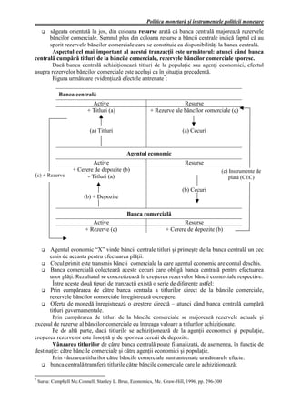Politica monetară şi instrumentele politicii monetare
      săgeata orientată în jos, din coloana resurse arată că banca centrală majorează rezervele
      băncilor comerciale. Semnul plus din coloana resurse a băncii centrale indică faptul că au
      sporit rezervele băncilor comerciale care se constituie ca disponibilităţi la banca centrală.
       Aspectul cel mai important al acestei tranzacţii este următorul: atunci când banca
centrală cumpără titluri de la băncile comerciale, rezervele băncilor comerciale sporesc.
       Dacă banca centrală achiziţionează titluri de la populaţie sau agenţi economici, efectul
asupra rezervelor băncilor comerciale este acelaşi ca în situaţia precedentă.
       Figura următoare evidenţiază efectele antrenate*:

              Banca centrală
                             Active                                    Resurse
                           + Titluri (a)                 + Rezerve ale băncilor comerciale (c)


                            (a) Titluri                                  (a) Cecuri


                                              Agentul economic
                             Active                                       Resurse
                    + Cerere de depozite (b)                                               (c) Instrumente de
(c) + Rezerve             - Titluri (a)                                                        plată (CEC)

                                                                         (b) Cecuri
                          (b) + Depozite

                                              Banca comercială
                             Active                                      Resurse
                          + Rezerve (c)                          + Cerere de depozite (b)


       Agentul economic “X” vinde băncii centrale titluri şi primeşte de la banca centrală un cec
       emis de aceasta pentru efectuarea plăţii.
       Cecul primit este transmis băncii comerciale la care agentul economic are contul deschis.
       Banca comercială colectează aceste cecuri care obligă banca centrală pentru efectuarea
       unor plăţi. Rezultatul se concretizează în creşterea rezervelor băncii comerciale respective.
        Între aceste două tipuri de tranzacţii există o serie de diferenţe astfel:
       Prin cumpărarea de către banca centrala a titlurilor direct de la băncile comerciale,
       rezervele băncilor comerciale înregistrează o creştere.
       Oferta de monedă înregistrează o creştere directă – atunci când banca centrală cumpără
       titluri guvernamentale.
        Prin cumpărarea de titluri de la băncile comerciale se majorează rezervele actuale şi
excesul de rezerve al băncilor comerciale cu întreaga valoare a titlurilor achiziţionate.
        Pe de altă parte, dacă titlurile se achiziţionează de la agenţii economici şi populaţie,
creşterea rezervelor este însoţită şi de sporirea cererii de depozite.
        Vânzarea titlurilor de către banca centrală poate fi analizată, de asemenea, în funcţie de
destinaţie: către băncile comerciale şi către agenţii economici şi populaţie.
        Prin vânzarea titlurilor către băncile comerciale sunt antrenate următoarele efecte:
       banca centrală transferă titlurile către băncile comerciale care le achiziţionează;

*
    Sursa: Campbell Mc.Connell, Stanley L. Brue, Economics, Mc. Graw-Hill, 1996, pp. 296-300
 