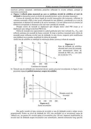 Politica monetară şi instrumentele politicii monetare
rezolvare politica monetară: stabilitatea preţurilor reflectată în nivelul inflaţiei, şomajul şi
recesiunea economică.
a) Figura 1 reflectă piaţa monetară pe care se stabileşte nivelul de echilibru al ratei de
   dobândă la intersecţia cererii şi ofertei de monedă (inclusiv active ale pieţei monetare).
       Cererea de monedă este direct legată de nivelul tranzacţiilor din economie, reflectate în
   valoarea nominală a PIB şi este invers influenţată de rata dobânzii, considerată ca şi cost de
   oportunitate al deţinerii de monedă şi de active monetare. Cel mai ridicat nivel al costului (al
   dobânzii) corespunde cu deţinerea celei mai mari cantităţi de monedă.
       Dreapta cererii de monedă se deplasează spre dreapta atunci când PIB creşte şi se
   deplasează spre stânga la declinul PIB (Cm).
       Oferta de monedă este reprezentată în cadrul graficului prin linii verticale Om1, Om2 care
   reflectă cantitatea de monedă de banca centrală. În timp ce politica monetară (prin oferta de
   monedă) poate influenţa nivelul ratei de dobândă, în sens invers, respectiv prin modificarea
   ratei dobânzii nu se produc modificări în oferta de monedă.
   Astfel rata de echilibru se stabileşte la intersecţia dintre cererea şi oferta de monedă.
                                                                         Om1   Om2     Om3
                                                                                                                     Figura nr. 1
     Rata reală de dobândă




                                                                                                           Rata de dobândă de echilibru
                             12%                                                                           aferentă unei cereri de monedă,
                             11%                                                                           care intersectează oferta de
                             10%                                                                           monedă de 400 u.m., este dată
                                                                                                           de nivelul de 11%.
                             8%                                                                     Cm


                             400      600   800
                           Cantitatea de monedă
b) Întrucât rata de dobândă este elementul decisiv pentru procesul investiţional, în figura 2 este
   prezentat impactul politicii monetare asupra investiţiilor.
                                   Rata reală a dobânzii şi rata
                                       sperată a profitului




                                                                   12%
                                                                   10%
                                                                   8%
                                                                                                            Dreapta cererii de
                                                                                                                investiţii


                                                                                50   100      150    200
                                                                                 Figura nr.2
                                                                               Suma investiţiilor


        Din grafic rezultă că între cererea de investiţii şi rata de dobândă există o relaţie invers
proporţională. Pentru un nivel de dobândă de 10% este profitabil să se investească suma de
100mil.u.m., iar pentru 8% nivelul optim al investiţiilor este 150 mil. Impactul modificărilor în
nivelul ratei de dobândă asupra investiţiilor este semnificativ, datorită termenului lung specific
 