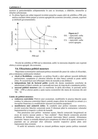 CAPITOLUL 5
acestora şi particularităţilor echipamentului în care se investeşte, a clădirilor, terenurilor şi
titlurilor achiziţionate.
c) În ultima figură este arătat impactul nivelului preţurilor asupra stării de echilibru a PIB; prin
     analiza corelaţiei dintre preţuri şi cererea agregată din economie (investiţii, consum, exporturi
     şi cheltuieli guvernamentale).


                                                              OA
                      P4
 Nivelul preţurilor




                                                                                   Figura nr.3
                      P3
                                                                               OA – reprezintă curba
                                                                         CA3       ofertei agregate;
                      P2                                                       CA – reprezintă curba
                                                                   CA2
                                                                                   cererii agregate.
                      P1                                     CA1


                       0             Q1              Q2 Q3

                                          PIB real


        Nivelul de echilibru al PIB real se determină, astfel, la intersecţia dreptelor care exprimă
oferta şi cererea agregată din economie.
                      5.6. Eficacitatea politicii monetare
        Majoritatea economiştilor analizează politica monetară din punct de vedere al eficacităţii,
prin evidenţierea următoarelor trăsături:
       viteză şi flexibilitate: comparativ cu politica fiscală a cărei aplicare necesită deliberări
       parlamentare, cumpărarea şi vânzarea titlurilor de către banca centrală se poate stabili
       zilnic. Pe această bază sunt influenţate oferta de monedă şi rata dobânzii.
       independenţa faţă de factorul politic rezultă din durata mandatului consiliului de
       administraţie al băncii centrale, pe o perioadă mai mare de timp decât a mandatului politic;
       succesul politicii monetare care s-a manifestat, în ţările dezvoltate, în perioada anilor
       1980 – 1990 şi ulterior pentru a ajuta ieşirea economiilor din starea de recesiune din anii
       ‘90 – ’92.

Limite ale politicii monetare
      reducerea controlului. Potrivit unor economişti, modificările în practica băncilor poate
     conduce la reducerea controlului băncii centrale asupra ofertei de monedă (ca urmare şi a
     inovaţiilor financiare şi a modificărilor structurii investiţiilor populaţiei)
      manifestarea unei asimetrii ciclice. În condiţiile unei politici monetare restrictive,
     nivelul rezervelor băncilor comerciale poate fi diminuat până la contractarea volumului
     împrumuturilor şi respectiv a ofertei de monedă.
          Prin practicarea unei politici monetare uşoare, băncile comerciale înregistrează un
     exces de rezerve necesar pentru a “face creditele”. Dacă băncile comerciale prezintă
     probleme de lichiditate, atunci este necesară intervenţia băncii centrale. Alimentarea
     sistemului bancar cu monedă obţinută prin cumpărarea de titluri de la agenţi economici şi
     populaţie are ca principal efect utilizarea sumelor respective pentru plata unor
     împrumuturi deja existente.
          O astfel de asimetrie ciclică nu creează probleme majore pentru politica monetară
 