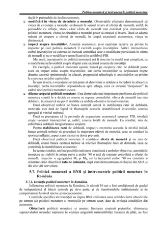 Politica monetară şi instrumentele politicii monetare
      decât în perioadele de declin economic.
      modificări în viteza de circulaţie a monedei. Observaţiile efectuate demonstrează că
      viteza de circulaţie a monedei evoluează în sensul invers al ofertei de monedă, astfel: în
      perioadele cu inflaţie, atunci când oferta de monedă este restrânsă prin instrumentele
      politicii monetare, viteza de circulaţie a monedei poate să crească şi invers. Dacă se adoptă
      măsuri de creştere a ofertei de monedă, în timpul recesiunii economice, viteza se
      diminuează.
      impact asupra investiţiilor. Anumiţi economişti şi-ai exprimat rezerve cu privire la
      impactul pe care politica monetară îl exercită asupra investiţiilor. Astfel, intersectarea
      curbei investiţiilor cu cererea de monedă semnifică doar o modificare particulară în oferta
      de monedă şi nu o modificare semnificativă în echilibrul PIB.
          Mai mult, operaţiunile de politică monetară pot fi descrise la modul mai complicat, ca
      o modificare nefavorabilă asupra dreptei care exprimă cererea de investiţii.
          De exemplu, o politică monetară uşoară, bazată pe creşterea ratei de dobândă poate
      avea un impact redus asupra investiţiilor, dar curba investiţiilor se deplasează înspre
      dreapta datorită optimismului în afaceri, progresului tehnologic şi anticipărilor cu privire
      la creşterea preţului capitalului.
          În sens invers, o recesiune severă poate să determine o scădere a încrederii în afaceri şi
      investiţii, curba investiţiilor deplasându-se spre stânga, ceea ce creează “neajunsuri” în
      cadrul unei politici monetare uşoare.
      dilema scopului politicii monetare. Una dintre cele mai importante probleme ale politicii
      monetare constă în a decide ce anume se supune controlului: oferta de monedă sau rata
      dobânzii, în sensul că nu pot fi stabilite ca ambele obiective în mod simultan.
          Dacă obiectivul stabilit de banca centrală constă în stabilizarea ratei de dobândă,
      motivaţia este dată de faptul că fluctuaţiile acesteia destabilizează investiţiile, cererea
      agregată şi venitul naţional.
          Dacă se presupune că în perioada de expansiune economică sporeşte PIB, totodată
      creşte volumul tranzacţiilor şi, astfel, cererea totală de monedă. Ca rezultat, rata de
      echilibru a dobânzii înregistrează o creştere.
          Pentru stabilizarea ratei de dobândă, respectiv revenirea acesteia la nivelul iniţial,
      banca centrală trebuie să procedeze la majorarea ofertei de monedă, ceea ce conduce la
      sporirea inflaţiei, aspect care tocmai se dorea prevenit.
          Dacă obiectivul politicii monetare îl constituie oferta de monedă şi nu rata de
      dobândă, atunci banca centrală trebuie să tolereze fluctuaţiile ratei de dobândă, ceea ce
      contribuie la instabilitatea economiei.
          În aceste condiţii, nefiind posibilă realizarea simultană a ambelor obiective, autorităţile
      monetare au stabilit în prima parte a anilor ’80 o rată de creştere controlată a ofertei de
      monedă, respectiv a agregatelor M1 şi M2, iar la începutul anilor ’90 s-a constatat o
      orientare către obiectivul rata de dobândă, după cum demonstrează evoluţiile din SUA şi
      din alte ţări dezvoltare.
       5.7. Politică monetară a BNR şi instrumentele politicii monetare în
            România
     5.7.1. Evoluţia politicii monetare în România.
        Înfăptuirea politicii monetare în România, în ultimii 10 ani a fost condiţionată de gradul
de independenţă al băncii centrale pe de-o parte, şi de transformările instituţionale şi de
comportament la nivel micro- şi macroconomic.
        Condiţiile specifice ale tranziţiei au impus BNR realizarea unui echilibru între obiectivele
pe termen ale politicii monetare şi restricţiile pe termen scurt, date de evoluţia condiţiilor din
economie.
        Obiectivele politicii monetare şi anume: limitarea creşterii preţurilor, eliminarea
supraevaluării monedei naţionale în vederea asigurării sustenabilităţii balanţei de plăţi, au fost
 