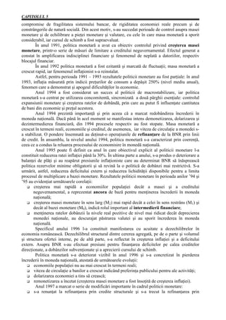 CAPITOLUL 5
compromise de fragilitatea sistemului bancar, de rigiditatea economiei reale precum şi de
constrângerile de natură socială. Din acest motiv, s-au succedat perioade de control asupra masei
monetare şi de echilibrare a pieţei monetare şi valutare, cu cele în care masa monetară a sporit
considerabil, iar cursul de schimb a fost supraevaluat.
        În anul 1991, politica monetară a avut ca obiectiv controlul privind creşterea masei
monetare, printr-o serie de măsuri de limitare a creditului neguvernamental. Efectul generat a
constat în amplificarea indisciplinei financiare şi fenomenul de neplată a datoriilor, respectiv
blocajul financiar.
        În anul 1992 politica monetară a fost ezitantă şi marcată de fluctuaţii; masa monetară a
crescut rapid, iar fenomenul inflaţionist s-a reinstalat.
        Astfel, pentru perioada 1991 – 1993 rezultatele politicii monetare au fost parţiale: în anul
1993, inflaţia măsurată prin indicii preţurilor de consum a depăşit 250% (nivel mediu anual),
fenomen care a demonstrat şi apogeul dificultăţilor în economie.
        Anul 1994 a fost considerat un succes al politicii de macrostabilizare, iar politica
monetară s-a centrat pe utilizarea concomitentă, sincronizată a două pârghii esenţiale: controlul
expansiunii monetare şi creşterea ratelor de dobândă, prin care au putut fi influenţate cantitatea
de bani din economie şi preţul acestora.
        Anul 1994 prezintă importanţă şi prin aceea că a marcat redobândirea încrederii în
moneda naţională. Dacă până în acel moment se manifestau intens demonetizarea, dolarizarea şi
dezintermedierea financiară, din 1994 procesele respectiv au fost stopate. Masa monetară a
crescut în termeni reali, economiile şi creditul, de asemenea, iar viteza de circulaţie a monedei s-
a stabilizat. O pondere însemnată au deţinut-o operaţiunile de refinanţare de la BNR prin linii
de credit. În ansamblu, la nivelul anului 1994, politica monetară s-a caracterizat prin coerenţă,
ceea ce a condus la reluarea procesului de economisire în monedă naţională.
        Anul 1995 poate fi definit ca anul în care obiectivul explicit al politicii monetare l-a
constituit reducerea ratei inflaţiei până la 30%. În ultima parte a anului, s-a produs o deteriorare a
balanţei de plăţi şi au reapărut presiunile inflaţioniste care au determinat BNR să înăsprească
politica rezervelor minime obligatorii şi să revină la o politică de dobânzi mai restrictivă. S-a
urmărit, astfel, reducerea deficitului extern şi reducerea lichidităţii disponibile pentru a limita
procesul de multiplicare a bazei monetare. Rezultatele politicii monetare în perioada anilor ’94 şi
’95 au evidenţiat următoarele corelaţii:
       creşterea mai rapidă a economiilor populaţiei decât a masei şi a creditului
       neguvernamental, a reprezentat ancora de bază pentru menţinerea încrederii în moneda
       naţională;
       creşterea masei monetare în sens larg (M2) mai rapid decât a celei în sens restrâns (M1) şi
       decât al bazei monetare (M0), indică rolul important al intermedierii financiare;
       menţinerea ratelor dobânzii la nivele real pozitive de nivel mai ridicat decât deprecierea
       monedei naţionale, au descurajat păstrarea valutei şi au sporit încrederea în moneda
       naţională.
        Specificul anului 1996 l-a constituit manifestarea cu acuitate a dezechilibrelor în
economia românească. Dezechilibrul structural dintre cererea agregată, pe de o parte şi volumul
şi structura ofertei interne, pe de altă parte, s-a reflectat în creşterea inflaţiei şi a deficitului
extern. Asupra BNR s-au efectuat presiuni pentru finanţarea deficitelor pe calea creditelor
direcţionate, a dobânzilor subvenţionate şi a aprecierii cursului de schimb.
        Politica monetară s-a deteriorat vizibil în anul 1996 şi s-a concretizat în pierderea
încrederii în moneda naţională, atestată de următoarele evoluţii:
       economiile populaţiei nu au mai crescut în termeni reali;
       viteza de circulaţie a banilor a crescut indicând preferinţa publicului pentru ale activităţi;
       dolarizarea economiei a tins să crească;
       remonetizarea a încetat (creşterea masei monetare a fost însoţită de creşterea inflaţiei).
        Anul 1997 a marcat o serie de modificări importante în cadrul politicii monetare:
       s-a renunţat la refinanţarea prin credite structurale şi s-a trecut la refinanţarea prin
 