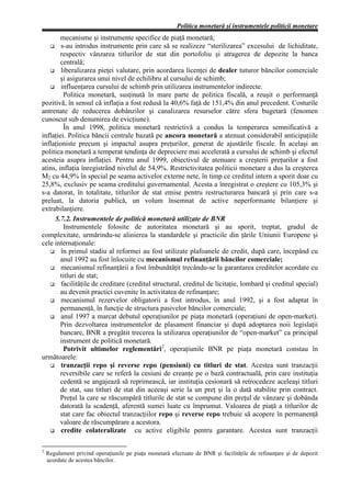 Politica monetară şi instrumentele politicii monetare
        mecanisme şi instrumente specifice de piaţă monetară;
        s-au introdus instrumente prin care să se realizeze “sterilizarea” excesului de lichiditate,
        respectiv vânzarea titlurilor de stat din portofoliu şi atragerea de depozite la banca
        centrală;
        liberalizarea pieţei valutare, prin acordarea licenţei de dealer tuturor băncilor comerciale
        şi asigurarea unui nivel de echilibru al cursului de schimb;
        influenţarea cursului de schimb prin utilizarea instrumentelor indirecte.
         Politica monetară, susţinută în mare parte de politica fiscală, a reuşit o performanţă
pozitivă, în sensul că inflaţia a fost redusă la 40,6% faţă de 151,4% din anul precedent. Costurile
antrenate de reducerea dobânzilor şi canalizarea resurselor către sfera bugetară (fenomen
cunoscut sub denumirea de evicţiune).
         În anul 1998, politica monetară restrictivă a condus la temperarea semnificativă a
inflaţiei. Politica băncii centrale bazată pe ancora monetară a atenuat considerabil anticipaţiile
inflaţioniste precum şi impactul asupra preţurilor, generat de ajustările fiscale. În acelaşi an
politica monetară a temperat tendinţa de depreciere mai accelerată a cursului de schimb şi efectul
acesteia asupra inflaţiei. Pentru anul 1999, obiectivul de atenuare a creşterii preţurilor a fost
atins, inflaţia înregistrând nivelul de 54,9%. Restrictivitatea politicii monetare a dus la creşterea
M2 cu 44,9% în special pe seama activelor externe nete, în timp ce creditul intern a sporit doar cu
25,8%, exclusiv pe seama creditului guvernamental. Acesta a înregistrat o creştere cu 105,3% şi
s-a datorat, în totalitate, titlurilor de stat emise pentru restructurarea bancară şi prin care s-a
preluat, la datoria publică, un volum însemnat de active neperformante bilanţiere şi
extrabilanţiere.
     5.7.2. Instrumentele de politică monetară utilizate de BNR
         Instrumentele folosite de autoritatea monetară şi au sporit, treptat, gradul de
complexitate, urmărindu-se alinierea la standardele şi practicile din ţările Uniunii Europene şi
cele internaţionale:
        în primul stadiu al reformei au fost utilizate plafoanele de credit, după care, începând cu
        anul 1992 au fost înlocuite cu mecanismul refinanţării băncilor comerciale;
        mecanismul refinanţării a fost îmbunătăţit trecându-se la garantarea creditelor acordate cu
        titluri de stat;
        facilităţile de creditare (creditul structural, creditul de licitaţie, lombard şi creditul special)
        au devenit practici cuvenite în activitatea de refinanţare;
        mecanismul rezervelor obligatorii a fost introdus, în anul 1992, şi a fost adaptat în
        permanenţă, în funcţie de structura pasivelor băncilor comerciale;
        anul 1997 a marcat debutul operaţiunilor pe piaţa monetară (operaţiuni de open-market).
        Prin dezvoltarea instrumentelor de plasament financiar şi după adoptarea noii legislaţii
        bancare, BNR a pregătit trecerea la utilizarea operaţiunilor de “open-market” ca principal
        instrument de politică monetară.
         Potrivit ultimelor reglementări2, operaţiunile BNR pe piaţa monetară constau în
următoarele:
        tranzacţii repo şi reverse repo (pensiuni) cu titluri de stat. Acestea sunt tranzacţii
        reversibile care se referă la cesiuni de creanţe pe o bază contractuală, prin care instituţia
        cedentă se angajează să reprimească, iar instituţia cesionară să retrocedeze aceleaşi titluri
        de stat, sau titluri de stat din aceeaşi serie la un preţ şi la o dată stabilite prin contract.
        Preţul la care se răscumpără titlurile de stat se compune din preţul de vânzare şi dobânda
        datorată la scadenţă, aferentă sumei luate cu împrumut. Valoarea de piaţă a titlurilor de
        stat care fac obiectul tranzacţiilor repo şi reverse repo trebuie să acopere în permanenţă
        valoare de răscumpărare a acestora.
        credite colateralizate cu active eligibile pentru garantare. Acestea sunt tranzacţii

2
    Regulament privind operaţiunile pe piaţa monetară efectuate de BNR şi facilităţile de refinanţare şi de depozit
    acordate de acestea băncilor.
 