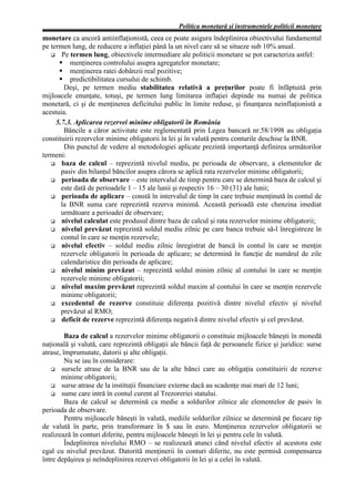 Politica monetară şi instrumentele politicii monetare
monetare ca ancoră antiinflaţionistă, ceea ce poate asigura îndeplinirea obiectivului fundamental
pe termen lung, de reducere a inflaţiei până la un nivel care să se situeze sub 10% anual.
       Pe termen lung, obiectivele intermediare ale politicii monetare se pot caracteriza astfel:
          menţinerea controlului asupra agregatelor monetare;
          menţinerea ratei dobânzii real pozitive;
          predictibilitatea cursului de schimb.
        Deşi, pe termen mediu stabilitatea relativă a preţurilor poate fi înfăptuită prin
mijloacele enunţate, totuşi, pe termen lung limitarea inflaţiei depinde nu numai de politica
monetară, ci şi de menţinerea deficitului public în limite reduse, şi finanţarea neinflaţionistă a
acestuia.
     5.7.3. Aplicarea rezervei minime obligatorii în România
        Băncile a căror activitate este reglementată prin Legea bancară nr.58/1998 au obligaţia
constituirii rezervelor minime obligatorii în lei şi în valută pentru conturile deschise la BNR.
        Din punctul de vedere al metodologiei aplicate prezintă importanţă definirea următorilor
termeni:
       baza de calcul – reprezintă nivelul mediu, pe perioada de observare, a elementelor de
       pasiv din bilanţul băncilor asupra cărora se aplică rata rezervelor minime obligatorii;
       perioada de observare – este intervalul de timp pentru care se determină baza de calcul şi
       este dată de perioadele 1 – 15 ale lunii şi respectiv 16 – 30 (31) ale lunii;
       perioada de aplicare – constă în intervalul de timp în care trebuie menţinută în contul de
       la BNR suma care reprezintă rezerva minimă. Această perioadă este chenzina imediat
       următoare a perioadei de observare;
       nivelul calculat este produsul dintre baza de calcul şi rata rezervelor minime obligatorii;
       nivelul prevăzut reprezintă soldul mediu zilnic pe care banca trebuie să-l înregistreze în
       contul în care se menţin rezervele;
       nivelul efectiv – soldul mediu zilnic înregistrat de bancă în contul în care se menţin
       rezervele obligatorii în perioada de aplicare; se determină în funcţie de numărul de zile
       calendaristice din perioada de aplicare;
       nivelul minim prevăzut – reprezintă soldul minim zilnic al contului în care se menţin
       rezervele minime obligatorii;
       nivelul maxim prevăzut reprezintă soldul maxim al contului în care se menţin rezervele
       minime obligatorii;
       excedentul de rezerve constituie diferenţa pozitivă dintre nivelul efectiv şi nivelul
       prevăzut al RMO;
       deficit de rezerve reprezintă diferenţa negativă dintre nivelul efectiv şi cel prevăzut.

         Baza de calcul a rezervelor minime obligatorii o constituie mijloacele băneşti în monedă
naţională şi valută, care reprezintă obligaţii ale băncii faţă de persoanele fizice şi juridice: surse
atrase, împrumutate, datorii şi alte obligaţii.
         Nu se iau în considerare:
       sursele atrase de la BNR sau de la alte bănci care au obligaţia constituirii de rezerve
       minime obligatorii;
       surse atrase de la instituţii financiare externe dacă au scadenţe mai mari de 12 luni;
       sume care intră în contul curent al Trezoreriei statului.
         Baza de calcul se determină ca medie a soldurilor zilnice ale elementelor de pasiv în
perioada de observare.
         Pentru mijloacele băneşti în valută, mediile soldurilor zilnice se determină pe fiecare tip
de valută în parte, prin transformare în $ sau în euro. Menţinerea rezervelor obligatorii se
realizează în conturi diferite, pentru mijloacele băneşti în lei şi pentru cele în valută.
         Îndeplinirea nivelului RMO – se realizează atunci când nivelul efectiv al acestora este
egal cu nivelul prevăzut. Datorită menţinerii în conturi diferite, nu este permisă compensarea
între depăşirea şi neîndeplinirea rezervei obligatorii în lei şi a celei în valută.
 