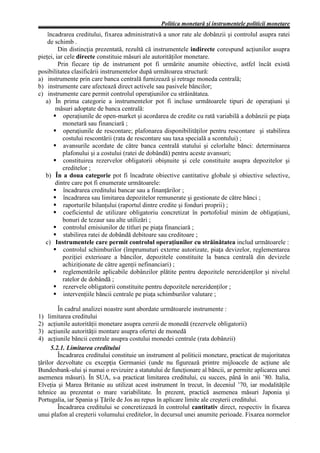 Politica monetară şi instrumentele politicii monetare
    încadrarea creditului, fixarea administrativă a unor rate ale dobânzii şi controlul asupra ratei
    de schimb .
         Din distincţia prezentată, rezultă că instrumentele indirecte corespund acţiunilor asupra
pieţei, iar cele directe constituie măsuri ale autorităţilor monetare.
         Prin fiecare tip de instrument pot fi urmărite anumite obiective, astfel încât există
posibilitatea clasificării instrumentelor după următoarea structură:
a) instrumente prin care banca centrală furnizează şi retrage moneda centrală;
b) instrumente care afectează direct activele sau pasivele băncilor;
c) instrumente care permit controlul operaţiunilor cu străinătatea.
   a) În prima categorie a instrumentelor pot fi incluse următoarele tipuri de operaţiuni şi
        măsuri adoptate de banca centrală:
           operaţiunile de open-market şi acordarea de credite cu rată variabilă a dobânzii pe piaţa
           monetară sau financiară ;
           operaţiunile de rescontare; plafonarea disponibilităţilor pentru rescontare şi stabilirea
           costului rescontării (rata de rescontare sau taxa specială a scontului) ;
           avansurile acordate de către banca centrală statului şi celorlalte bănci: determinarea
           plafonului şi a costului (ratei de dobândă) pentru aceste avansuri;
           constituirea rezervelor obligatorii obişnuite şi cele constituite asupra depozitelor şi
           creditelor ;
   b) În a doua categorie pot fi încadrate obiective cantitative globale şi obiective selective,
        dintre care pot fi enumerate următoarele:
           încadrarea creditului bancar sau a finanţărilor ;
           încadrarea sau limitarea depozitelor remunerate şi gestionate de către bănci ;
           raporturile bilanţului (raportul dintre credite şi fonduri proprii) ;
           coeficientul de utilizare obligatoriu concretizat în portofoliul minim de obligaţiuni,
           bonuri de tezaur sau alte utilizări ;
           controlul emisiunilor de titluri pe piaţa financiară ;
           stabilirea ratei de dobândă debitoare sau creditoare ;
   c) Instrumentele care permit controlul operaţiunilor cu străinătatea includ următoarele :
           controlul schimburilor (împrumuturi externe autorizate, piaţa devizelor, reglementarea
           poziţiei exterioare a băncilor, depozitele constituite la banca centrală din devizele
           achiziţionate de către agenţii nefinanciari) ;
           reglementările aplicabile dobânzilor plătite pentru depozitele nerezidenţilor şi nivelul
           ratelor de dobândă ;
           rezervele obligatorii constituite pentru depozitele nerezidenţilor ;
           intervenţiile băncii centrale pe piaţa schimburilor valutare ;

         În cadrul analizei noastre sunt abordate următoarele instrumente :
1)   limitarea creditului
2)   acţiunile autorităţii monetare asupra cererii de monedă (rezervele obligatorii)
3)   acţiunile autorităţii montare asupra ofertei de monedă
4)   acţiunile băncii centrale asupra costului monedei centrale (rata dobânzii)
      5.2.1. Limitarea creditului
         Încadrarea creditului constituie un instrument al politicii monetare, practicat de majoritatea
ţărilor dezvoltate cu excepţia Germaniei (unde nu figurează printre mijloacele de acţiune ale
Bundesbank-ului şi numai o revizuire a statutului de funcţionare al băncii, ar permite aplicarea unei
asemenea măsuri). În SUA, s-a practicat limitarea creditului, cu succes, până în anii ’80. Italia,
Elveţia şi Marea Britanie au utilizat acest instrument în trecut, în deceniul ’70, iar modalităţile
tehnice au prezentat o mare variabilitate. În prezent, practică asemenea măsuri Japonia şi
Portugalia, iar Spania şi Ţările de Jos au repus în aplicare limite ale creşterii creditului.
         Încadrarea creditului se concretizează în controlul cantitativ direct, respectiv în fixarea
unui plafon al creşterii volumului creditelor, în decursul unei anumite perioade. Fixarea normelor
 