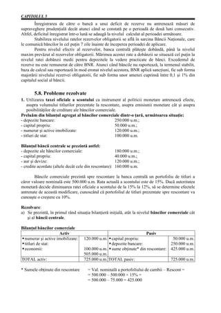 CAPITOLUL 5
        Înregistrarea de către o bancă a unui deficit de rezerve nu antrenează măsuri de
supraveghere prudenţială decât atunci când se constată pe o perioadă de două luni consecutiv.
Altfel, deficitul înregistrat într-o lună se adaugă la nivelul calculat al perioadei următoare.
        Stabilirea nivelului ratelor rezervelor obligatorii se află în sarcina Băncii Naţionale, care
le comunică băncilor în cel puţin 7 zile înainte de începerea perioadei de aplicare.
        Pentru nivelul efectiv al rezervelor, banca centrală plăteşte dobândă, până la nivelul
maxim prevăzut al rezervelor obligatorii. Mărimea acestei rate a dobânzii se situează cel puţin la
nivelul ratei dobânzii medii pentru depozitele la vedere practicate de bănci. Excedentul de
rezerve nu este remunerat de către BNR. Atunci când băncile nu raportează, la termenul stabilit,
baza de calcul sau raportează în mod eronat nivelul acestora, BNR aplică sancţiuni, fie sub forma
majorării nivelului rezervei obligatorii, fie sub forma unor amenzi cuprinsă între 0,1 şi 1% din
capitalul social al băncii.

       5.8. Probleme rezolvate
1. Utilizarea taxei oficiale a scontului ca instrument al politicii monetare antrenează efecte,
    asupra volumului titlurilor prezentate la rescontare, asupra emisiunii monetare cât şi asupra
    posibilităţilor de creditare ale băncilor comerciale.
Preluăm din bilanţul agregat al băncilor comerciale dintr-o ţară, următoarea situaţie:
- depozite bancare:                                     250.000 u.m.;
- capital propriu:                                      50.000 u.m.;
- numerar şi active imobilizate:                        120.000 u.m.;
- titluri de stat:                                      100.000 u.m.

Bilanţul băncii centrale se prezintă astfel:
- depozite ale băncilor comerciale:                      180.000 u.m.;
- capital propriu:                                       40.000 u.m.;
- aur şi devize:                                         120.000 u.m.;
- credite acordate (altele decât cele din rescontare):   160.000 u.m.

       Băncile comerciale prezintă spre rescontare la banca centrală un portofoliu de titluri a
căror valoare nominală este 500.000 u.m. Rata actuală a scontului este de 15%. Dacă autoritatea
monetară decide diminuarea ratei oficiale a scontului de la 15% la 12%, să se determine efectele
antrenate de această modificare, cunoscând că portofoliul de titluri prezentate spre rescontare va
cunoaşte o creştere cu 10%.

Rezolvare:
a) Se prezintă, în primul rând situaţia bilanţieră iniţială, atât la nivelul băncilor comerciale cât
   şi al băncii centrale.

Bilanţul băncilor comerciale
                     Activ                                               Pasiv
  numerar şi active imobilizate:     120.000 u.m. capital propriu:                50.000 u.m.
  titluri de stat:                                 depozite bancare:             250.000 u.m.
  economii:                          100.000 u.m. sume obţinute* din rescontare: 425.000 u.m.
                                     505.000 u.m.
TOTAL activ:                         725.000 u.m. TOTAL pasiv:                   725.000 u.m.

* Sumele obţinute din rescontare       = Val. nominală a portofoliului de cambii – Rescont =
                                       = 500.000 – 500.000 × 15% =
                                       = 500.000 – 75.000 = 425.000
 