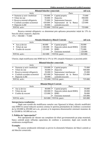 Politica monetară şi instrumentele politicii monetare
                             Bilanţul băncilor comerciale                                    mii u.m.
                     Activ                                                Pasiv
  Numerar şi activ imobilizat          150.000        Capital propriu                       75.000
  Titluri de stat                       50.000        Depozite:                            500.000
  Rezerva minimă obligatorie            75.000        Împrumuturi bancare                   25.000
  Creditele acordate economiei         430.000        Împrumuturi de la Banca              125.000
  Depozite la BC                        20.000        centrală (rescont)
 TOTAL activ:                          725.000      TOTAL pasiv:                           725.000
       Rezerva minimă obligatorie s-a determinat prin aplicarea procentului iniţial de 15% la
baza de calcul, respectiv, depozite:
15% × 500.000 = 75.000
                             Situaţia bilanţieră a Băncii Centrale                           mii u.m.
                     Activ                                                Pasiv
     Aur şi devize                    40.000          Capital propriu                     50.000
     Titluri de stat                  100.000         Depozite (altele decât RMO)         20.000
     Credite de rescont               125.000         RMO                                 75.000
                                                      Emisiune monetară                   120.000
 TOTAL activ:                         265.000       TOTAL pasiv:                          265.000

Ulterior, după modificarea ratei RMO de la 15% la 10% situaţiile bilanţiere se prezintă astfel:
                                  Bilanţul băncilor comerciale
                    Activ                                            Pasiv
   Numerar şi activ imobilizat          150.000   Capital propriu                             75.000
   Titluri de stat                       50.000   Depozite:                                  500.000
   Rezerva minimă obligatorie            50.000   Împrumuturi interbancare                    25.000
   Creditele acordate economiei         455.000   Împrumuturi de la Banca                    125.000
   Depozite la BC                        20.000   centrală (rescont)
 TOTAL activ:                           725.000 TOTAL pasiv:                                 725.000

                                   Bilanţul Băncii Centrale
                     Activ                                                Pasiv
    Aur şi devize                        40.000   Capital propriu                             50.000
    Titluri de stat                     100.000   Depozite (altele decât RMO)                 20.000
    Credite de rescont                  125.000   RMO                                         50.000
                                                  Emisiune monetară                          145.000
 TOTAL activ:                           265.000 TOTAL pasiv:                                 265.000
Interpretarea rezultatelor:
        După cum rezultă din modificarea sumelor care figurează în bilanţ, efectele modificării
ratei RMO în sensul reducerii acesteia constau în sporirea potenţialului de creditare a economiei
de la 430.000 la 450.000 mii u.m., precum şi în majorarea dimensiunilor emisiunii monetare de
la 120.000 la 145.000 mii u.m.
3. Politica de “open-market”
        Prin operaţiunile de vânzare sau cumpărare de titluri guvernamentale pe piaţa monetară,
banca centrală poate influenţa capacitatea de creditare a economiei, după cum rezultă din
următoarea exemplificare:
Exemplu:
       Se cunosc următoarele informaţii cu privire la elementele bilanţiere ale băncii centrale şi
ale băncilor comerciale:
 