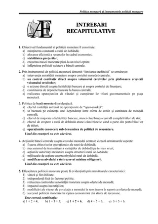 Politica monetară şi instrumentele politicii monetare



                                         INTREBARI
                                      RECAPITULATIVE

1. Obiectivul fundamental al politicii monetare îl constituie:
   a) menţinerea constantă a ratei de dobândă;
   b) alocarea eficientă a resurselor în cadrul economiei;
   c) stabilitatea preţurilor;
   d) creşterea masei monetare până la un nivel optim;
   e) înfăptuirea politicii valutare a băncii centrale.
2. Prin instrumentul de politică monetară denumit “limitarea creditului” se urmăreşte:
   a) intervenţia autorităţii monetare asupra costului monedei centrale;
   b) un control cantitativ direct asupra volumului creditelor prin plafonarea creşterii
       volumului creditelor;
   c) o acţiune directă asupra lichidităţii bancare şi asupra costului de finanţare;
   d) constituirea de depozite bancare la banca centrală;
   e) realizarea operaţiunilor de vânzări şi cumpărare de titluri guvernamentale pe piaţa
       monetară.
3. Politica de bază monetară evidenţiază:
   a) efectul cantităţii antrenat de operaţiunile de “open-market”;
   b) se bazează pe existenţa unei dependenţe între oferta de credit şi cantitatea de monedă
       centrală;
   c) efectul de majorare a lichidităţii bancare, atunci când banca centrală cumpără titluri de stat;
   d) efectul de creştere a ratei de dobândă atunci când băncile vând o parte din portofoliul lor
       de titluri;
   e) operaţiunile cunoscute sub denumirea de politică de rescontare.
     Unul din enunţuri nu este adevărat.

4. Acţiunile băncii centrale asupra costului monedei centrale vizează următoarele aspecte:
   a) fixarea obiectivelor operaţionale ale ratei de dobândă;
   b) mecanismul de transmitere a variaţiilor de dobândă pe termen scurt;
   c) acţiunile autorităţii monetare asupra structurii ratei de dobândă;
   d) mijloacele de acţiune asupra nivelului ratei de dobândă;
   e) modificarea nivelului ratei rezervei minime obligatorii.
     Unul din enunţuri nu este adevărat.

5. Eficacitatea politicii monetare poate fi evidenţiată prin următoarele caracteristici:
   1) viteză şi flexibilitate;
   2) independenţă faţă de factorul politic;
   3) reducerea controlului autorităţii monetare asupra ofertei de monedă;
   4) impactul asupra investiţiilor;
   5) modificări ale vitezei de circulaţie a monedei în sens invers în raport cu oferta de monedă;
   6) succesul politicii monetare în ieşirea economiilor din starea de recesiune.
     Este corectă combinaţia:
   a) 1 + 2 + 4;      b) 1 + 3 + 5;    c) 1 + 2 + 6;     d) 4 + 5 + 6;   e) 3 + 5 + 6.
 