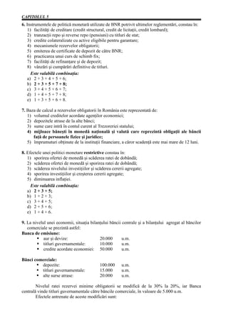 CAPITOLUL 5
6. Instrumentele de politică monetară utilizate de BNR potrivit ultimelor reglementări, constau în:
    1) facilităţi de creditare (credit structural, credit de licitaţii, credit lombard);
    2) tranzacţii repo şi reverse repo (pensiuni) cu titluri de stat;
    3) credite colateralizate cu active eligibile pentru garantare;
    4) mecanismele rezervelor obligatorii;
    5) emiterea de certificate de depozit de către BNR;
    6) practicarea unui curs de schimb fix;
    7) facilităţi de refinanţare şi de depozit;
    8) vânzări şi cumpărări definitive de titluri.
      Este valabilă combinaţia:
    a) 2 + 3 + 4 + 5 + 6;
    b) 2 + 3 + 5 + 7 + 8;
    c) 3 + 4 + 5 + 6 + 7;
    d) 1 + 4 + 5 + 7 + 8;
    e) 1 + 3 + 5 + 6 + 8.

7. Baza de calcul a rezervelor obligatorii în România este reprezentată de:
   1) volumul creditelor acordate agenţilor economici;
   2) depozitele atrase de la alte bănci;
   3) sume care intră în contul curent al Trezoreriei statului;
   4) mijloace băneşti în monedă naţională şi valută care reprezintă obligaţii ale băncii
      faţă de persoanele fizice şi juridice;
   5) împrumuturi obţinute de la instituţii financiare, a căror scadenţă este mai mare de 12 luni.

8. Efectele unei politici monetare restrictive constau în:
   1) sporirea ofertei de monedă şi scăderea ratei de dobândă;
   2) scăderea ofertei de monedă şi sporirea ratei de dobândă;
   3) scăderea nivelului investiţiilor şi scăderea cererii agregate;
   4) sporirea investiţiilor şi creşterea cererii agregate;
   5) diminuarea inflaţiei.
     Este valabilă combinaţia:
   a) 2 + 3 + 5;
   b) 1 + 2 + 3;
   c) 3 + 4 + 5;
   d) 2 + 5 + 6;
   e) 1 + 4 + 6.

9. La nivelul unei economii, situaţia bilanţului băncii centrale şi a bilanţului agregat al băncilor
   comerciale se prezintă astfel:
Banca de emisiune:
            aur şi devize:                 20.000       u.m.
            titluri guvernamentale:        10.000       u.m.
            credite acordate economiei: 50.000          u.m.

Bănci comerciale:
         depozite:                          100.000     u.m.
         titluri guvernamentale:            15.000      u.m.
         alte surse atrase:                 20.000      u.m.

        Nivelul ratei rezervei minime obligatorii se modifică de la 30% la 20%, iar Banca
centrală vinde titluri guvernamentale către băncile comerciale, în valoare de 5.000 u.m.
        Efectele antrenate de aceste modificări sunt:
 