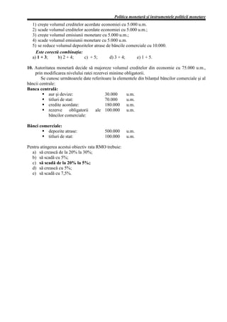 Politica monetară şi instrumentele politicii monetare
  1) creşte volumul creditelor acordate economiei cu 5.000 u.m.
  2) scade volumul creditelor acordate economiei cu 5.000 u.m.;
  3) creşte volumul emisiunii monetare cu 5.000 u.m.;
  4) scade volumul emisiunii monetare cu 5.000 u.m.
  5) se reduce volumul depozitelor atrase de băncile comerciale cu 10.000.
    Este corectă combinaţia:
  a) 1 + 3;     b) 2 + 4;      c) + 5;      d) 3 + 4;     e) 1 + 5.

10. Autoritatea monetară decide să majoreze volumul creditelor din economie cu 75.000 u.m.,
    prin modificarea nivelului ratei rezervei minime obligatorii.
        Se cunosc următoarele date referitoare la elementele din bilanţul băncilor comerciale şi al
băncii centrale:
Banca centrală:
            aur şi devize:                 30.000     u.m.
            titluri de stat:               70.000     u.m.
            credite acordate:              180.000 u.m.
            rezerve      obligatorii  ale 100.000 u.m.
            băncilor comerciale:

Bănci comerciale:
          depozite atrase:                 500.000     u.m.
          titluri de stat:                 100.000     u.m.

Pentru atingerea acestui obiectiv rata RMO trebuie:
  a) să crească de la 20% la 30%;
  b) să scadă cu 5%;
  c) să scadă de la 20% la 5%;
  d) să crească cu 5%;
  e) să scadă cu 7,5%.
 