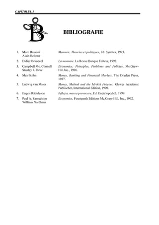 CAPITOLUL 5




                               BIBLIOGRAFIE


1.   Marc Bassoni           Monnaie, Theories et politiques, Ed. Synthes, 1993.
     Alain Beltone
2.   Didier Bruneeel        La monnaie. La Revue Banque Editeur, 1992.
3.   Campbell Mc. Connell   Economics; Principles, Problems and Policies, Mc.Graw-
     Stanley L. Brue        Hill.Inc., 1996.
4.   Meir Kohn              Money, Banking and Financial Markets, The Dryden Press,
                            1987.
5.   Ludwig van Mises       Money, Method and the Mreket Process, Kluwer Academic
                            Publischer, International Edition, 1990.
6.   Eugen Rădulescu        Inflaţia, marea provocare, Ed. Enciclopedică, 1999.
7.   Paul A. Samuelson      Economics, Fourteenth Editions Mc.Graw-Hill, Inc., 1992.
     William Nordhaus
 