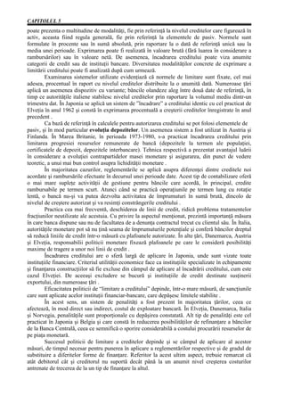 CAPITOLUL 5
poate prezenta o multitudine de modalităţi, fie prin referinţă la nivelul creditelor care figurează în
activ, aceasta fiind regula generală, fie prin referinţă la elementele de pasiv. Normele sunt
formulate în procente sau în sumă absolută, prin raportare la o dată de referinţă unică sau la
media unei perioade. Exprimarea poate fi realizată în valoare brută (fără luarea în considerare a
rambursărilor) sau în valoare netă. De asemenea, încadrarea creditului poate viza anumite
categorii de credit sau de instituţii bancare. Diversitatea modalităţilor concrete de exprimare a
limitării creditului poate fi analizată după cum urmează.
         Examinarea sistemelor utilizate evidenţiază că normele de limitare sunt fixate, cel mai
adesea, procentual în raport cu nivelul creditelor distribuite la o anumită dată. Numeroase ţări
aplică un asemenea dispozitiv cu variante; băncile olandeze aleg între două date de referinţă, în
timp ce autorităţile italiene stabilesc nivelul creditelor prin raportare la volumul mediu dintr-un
trimestru dat. În Japonia se aplică un sistem de ”încadrare” a creditului identic cu cel practicat de
Elveţia în anul 1962 şi constă în exprimarea procentuală a creşterii creditelor înregistrate în anul
precedent .
         Ca bază de referinţă în calculele pentru autorizarea creditului se pot folosi elementele de
pasiv, şi în mod particular evoluţia depozitelor. Un asemenea sistem a fost utilizat în Austria şi
Finlanda. În Marea Britanie, în perioada 1973-1980, s-a practicat încadrarea creditului prin
limitarea progresiei resurselor remunerate de bancă (depozitele la termen ale populaţiei,
certificatele de depozit, depozitele interbancare). Tehnica respectivă a prezentat avantajul luării
în considerare a evoluţiei contrapartidelor masei monetare şi asigurarea, din punct de vedere
teoretic, a unui mai bun control asupra lichidităţii monetare .
         În majoritatea cazurilor, reglementările se aplică asupra diferenţei dintre creditele noi
acordate şi rambursările efectuate în decursul unei perioade date. Acest tip de contabilizare oferă
o mai mare supleţe activităţii de gestiune pentru băncile care acordă, în principal, credite
rambursabile pe termen scurt. Atunci când se practică operaţiunile pe termen lung cu rotaţie
lentă, o bancă nu-şi va putea dezvolta activitatea de împrumuturi în sumă brută, dincolo de
nivelul de creştere autorizat şi va resimţi constrângerile creditului .
         Practica cea mai frecventă, deschiderea de linii de credit, ridică problema tratamentelor
fracţiunilor neutilizate ale acestuia. Cu privire la aspectul menţionat, prezintă importanţă măsura
în care banca dispune sau nu de facultatea de a denunţa contractul trecut cu clientul său. În Italia,
autorităţile monetare pot să nu ţină seama de împrumuturile potenţiale şi conferă băncilor dreptul
să reducă liniile de credit într-o măsură cu plafoanele autorizate. În alte ţări, Danemarca, Austria
şi Elveţia, responsabilii politicii monetare fixează plafoanele pe care le consideră posibilităţi
maxime de tragere a unor noi linii de credit .
         Încadrarea creditului are o sferă largă de aplicare în Japonia, unde sunt vizate toate
instituţiile financiare. Criteriul utilităţii economice face ca instituţiile specializate în echipamente
şi finanţarea construcţiilor să fie excluse din câmpul de aplicare al încadrării creditului, cum este
cazul Elveţiei. De aceeaşi excludere se bucură şi instituţiile de credit destinate susţinerii
exportului, din numeroase ţări .
         Eficacitatea politicii de “limitare a creditului” depinde, într-o mare măsură, de sancţiunile
care sunt aplicate acelor instituţii financiar-bancare, care depăşesc limitele stabilite .
         În acest sens, un sistem de penalităţi a fost prezent în majoritatea ţărilor, ceea ce
afectează, în mod direct sau indirect, costul de exploatare bancară. În Elveţia, Danemarca, Italia
şi Norvegia, penalităţile sunt proporţionale cu depăşirea constatată. Alt tip de penalităţi este cel
practicat în Japonia şi Belgia şi care constă în reducerea posibilităţilor de refinanţare a băncilor
de la Banca Centrală, ceea ce semnifică o sporire considerabilă a costului procurării resurselor de
pe piaţa monetară.
         Succesul politicii de limitare a creditelor depinde şi se câmpul de aplicare al acestor
măsuri, de timpul necesar pentru punerea în aplicare a reglementărilor respective şi de gradul de
substituire a diferitelor forme de finanţare. Referitor la acest ultim aspect, trebuie remarcat că
atât debitorul cât şi creditorul nu suportă decât până la un anumit nivel creşterea costurilor
antrenate de trecerea de la un tip de finanţare la altul.
 