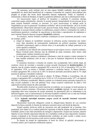 Politica monetară şi instrumentele politicii monetare
         De asemenea, acele instituţii care nu sunt supuse limitării creditului, nu-si pot majora
operaţiunile lor, decât dacă beneficiază de o majorare a resurselor lor, respectiv dacă publicul este
pregătit să accepte alte forme decât depozitele bancare tradiţionale. Astfel, se manifestă o
inelasticitate a ofertei de finanţare, în raport cu gradul de substituire, dar care se diminuează în timp.
         Un inconvenient major al politicii de încadrare a creditului îl constituie absenţa
controlului asupra schimburilor, întrucât, în această ipoteză, întreprinderile îşi pot procura de pe
piaţa externă fondurile estimate ca necesare. La acest inconvenient se adaugă acela al
inegalităţilor pe care le generează “încadrarea creditului” atât la nivelul băncilor, cât şi la nivelul
întreprinderilor. Observaţiile efectuate în ţări, precum Franţa, Italia, Belgia, Olanda, Luxemburg,
evidenţiază că această măsură conduce la stabilizarea creşterii relative a instituţiilor de credit şi
manifestarea puternică a tendinţei de specializare şi dezvoltare a operaţiunilor de implantare a
unor instituţii financiar-bancare nesupuse încadrării creditului.
         În concluzie, analiza limitării creditului evidenţiază că acest instrument prezintă o serie
de avantaje, astfel:
        timpul de răspuns al variabilelor monetare la utilizarea acestui instrument este relativ
       scurt. Spre deosebire de instrumentele tradiţionale ale politicii monetare, încadrarea
       creditului reacţionează rapid şi eficient chiar şi în perioadele de inflaţie puternică şi de
       cerere sporită a creditului .
        în condiţiile în care băncile din sistemul bancar nu pot majora excesiv volumul creditelor,
       Banca Centrală poate diminua rata de dobândă pe piaţa monetară, chiar atunci când
       situaţia pieţei valutare reclamă acest aspect.
        la modul general, statistica evidenţiază o diminuare a ratei de creştere a masei monetare în
       luna imediat următoare celei în care a fost pus în funcţiune dispozitivul de încadrare a
       creditului.
         O asemenea încetinire a ritmului de creştere este acompaniată, într-o primă etapă, de
creşterea vitezei de circulaţie a monedei şi poate ascunde fenomenul de dezintermediere. În
Japonia, rata de creştere anuală a agregatului M2 a trecut de la 16% în decembrie 1973, la 10%
în septembrie 1974, ca urmare a limitării autoritare a creditului bancar. În Marea Britanie,
evoluţia agregatului M2 a trecut de la 20% în decursul perioadei precedente până la 7% după
punerea în aplicare a încadrării creditului .
         De la această tendinţă au existat şi abateri. În Belgia, Olanda şi Luxemburg, rata de
creştere a agregatului M2 s-a modificat de la 19,9% la 3,3% în decursul anului 1977, iar raportul
M2/PIB s-a diminuat considerabil. Băncile centrale au evidenţiat pentru perioada respectivă că,
deşi nivelul creditului a fost sub plafonul fixat, totuşi creşterea mijloacelor de plată a fost
superioară nivelului reţinut de către autorităţi .
         Rezultă astfel, că printr-un control autoritar al creditului, nu se ajunge, în mod automat, la
restrângerea creşterii monetare. Eficacitatea încadrării creditelor depinde, în mare măsură, de
importanţa altor surse autonome de creaţie monetară, de operaţiunile ţării cu străinătatea şi de
deficitul bugetar, ceea ce demonstrează că eficienţa încadrării creditului este cu atât mai limitată
cu cât nivelul contrapartidelor masei monetare sunt mai importante .
     5.2.2. Acţiunile autorităţii monetare asupra cererii de monedă (sistemul rezervelor
              obligatorii)
         Mecanismul rezervelor obligatorii constă în obligativitatea băncilor de a-şi constitui
depozite la banca centrală, în funcţie de mărimea resurselor atrase sub formă de depozite.
         Scopul urmărit, printr-un astfel de mecanism este atât prudenţial cât şi monetar. Este
prudenţial, prin faptul că se conferă publicului siguranţa că băncile dispun oricând de suficiente
lichidităţi pentru a face faţă solicitărilor de retragere a depunerilor. Scopul este monetar, datorita
faptului că este limitată capacitatea băncilor de a multiplica credit pe baza depozitelor clienţilor,
situaţie evidenţiată şi de formula multiplicatorului creditului, de unde rezultă o relaţie invers
proporţională între nivelul acesteia şi rata rezervei minime obligatorii .
         În funcţie de modul de reglementare al bazei de calcul, al aplicării procentuale şi
nivelului ratelor, pot fi analizate următoarele aspecte :
 