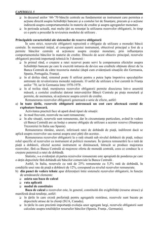 CAPITOLUL 5
      în decursul anilor ‘60-’70 băncile centrale au fundamentat un instrument care permitea o
      acţiune directă asupra lichidităţii bancare şi a costului lor de finanţare, precum şi o acţiune
      indirectă asupra comportamentului în materie de credite şi asupra agregatelor monetare .
      în perioada actuală, mai multe ţări au renunţat la utilizarea rezervelor obligatorii, în timp
      ce o parte a procedat la revizuirea modului de utilizare .

Principalele caracteristici ale sistemelor de rezerve obligatorii
        În sens strict, rezervele obligatorii reprezintă o obligaţie de utilizare a monedei băncii
centrale. În momentul iniţial, al conceperii acestui instrument, obiectivul principal a fost de a
permite băncilor centrale să acţioneze asupra creaţiei monetare, prin influenţarea
comportamentului băncilor în materie de credite. Dincolo de acest obiectiv principal, rezervele
obligatorii prezintă importanţă tehnică în 3 domenii :
       în primul rând, o creştere a ratei rezervei poate servi la compensarea efectelor asupra
       lichidităţii bancare pe care le exercită intrarea de devize sau creditele obţinute direct de la
       Banca Centrală de către trezoreria statului (după cum evidenţiază situaţiile din Germania,
       Spania, Portugalia, Franţa) .
       în al doilea rând, sistemul poate fi utilizat pentru a putea lupta împotriva speculaţiilor
       antrenate de revalorizarea monedei naţionale. O astfel de utilizare a fost curentă în Franţa
       anilor ’70, iar în Germania între 1970-1978 .
       în al treilea rând, menţinerea rezervelor obligatorii permite disocierea într-o anumită
       măsură, a costului creditului datorat intervenţiilor Băncii Centrale pe piaţa monetară şi
       permite, de asemenea, să acţioneze asupra cererii de credite.
        Remunerarea rezervelor obligatorii generează o serie de efecte, astfel:
a) în toate ţările, rezervele obligatorii antrenează un cost care afectează costul de
    exploatare bancară.
        Activitatea practică face să apară două tipuri de situaţii:
       în mod frecvent, rezervele nu sunt remunerate;
       în alte situaţii, rezervele sunt remunerate, dar în circumstanţe particulare, având în vedere
       că Banca Centrală are ea însăşi o anume obligaţie de utilizare a acestor rezerve (finanţarea
       Trezoreriei în Italia sau Spania).
        Remunerarea rămâne, uneori, inferioară ratei de dobândă de piaţă, indiferent dacă se
aplică asupra rezervelor sau numai asupra unei părţi din acestea .
        Remunerarea rezervelor obligatorii la o rată situată sub nivelul dobânzii de piaţă, reduce
rolul specific al rezervelor ca instrument al politicii monetare. În ipoteza remunerării la o rată de
piaţă a dobânzii, efectul acestui instrument se diminuează, întrucât se produce majorarea
rezervelor, fără ca Banca Centrală să majoreze oferta de monedă centrală, ceea ce conduce la o
creştere puternică a ratei de dobândă.
        Statistic, s-a evidenţiat că partea rezervelor remunerate este apropiată de ponderea pe care
o deţin depozitele fără dobândă ale băncilor comerciale la Banca Centrală .
        Astfel, în Italia, rezervele cu rată de 25% remunerate cu 5,5% rată de dobândă, în
condiţiile unei rate de piaţă a dobânzii de 12%, corespund cu nivelul rezervelor remunerate.
b) din punct de vedere tehnic apar diferenţieri între sistemele rezervelor obligatorii, în funcţie
    de următoarele elemente:
       asieta sau baza de calcul
       rata aplicată
       modul de constituire
        Baza de calcul a rezervelor este, în general, constituită din exigibilităţi (resurse atrase) şi
manifestă două tendinţe, astfel:
       în ţările în care există preferinţă pentru agregatele restrânse, rezervele sunt bazate pe
       depozitele atrase de la clienţi (SUA, Canada);
       în ţările în care prezintă importanţă evoluţia unor agregate largi, rezervele obligatorii sunt
       calculate asupra totalităţilor resurselor băncilor (Spania, Franţa , Germania).
 