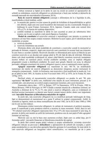 Politica monetară şi instrumentele politicii monetare
        Trebuie remarcat şi faptul că în ţările în care nu există un control al operaţiunilor de
schimb cu străinătatea, rezervele obligatorii se calculează pe o bază care include şi deţinerile de
monedă naţională ale nerezidenţilor (Germania, SUA).
        Rata de rezervă minimă obligatorie cunoaşte o diferenţiere de la o legislaţie la alta,
manifestându-si două tendinţe, astfel:
       în anumite ţări, pentru a se ţine seama de gradul de lichiditate al disponibilităţilor se aplică
       rate diferite, după cum este cazul încasărilor din tranzacţii sau de cvasimonedă; Situaţia se
       întâlneşte în cazul Franţei, Germaniei, SUA, Japoniei, Canadei, unde cota variază între
       10% şi 2%, în funcţie de scadenţa depozitelor;
       cealaltă tendinţă se manifestă în ţările în care accentul se pune pe substituirea între
       resurse, caz în care se aplică o rată unică (Spania şi Australia).
        Modul de constituire al rezervelor urmează o metodologie care permite ca acestea să
acţioneze cel mai bine asupra creaţiei monetare. Referitor la acest aspect, pot fi identificate două
modalităţi, şi anume:
       rezervele decalate
       rezervele instantanee sau actuale
        Distincţia dintre cele două modalităţi de constituire a rezervelor constă în momentul şi
perioada de formare, respectiv, după cum rezervele sunt constituite în aceeaşi lună sau trimestru
în care banca a acordat creditele. Rezervele decalate se diferenţiază prin aceea că băncile îşi pot
constitui rezervele cu un decalaj care ajunge până la 50 zile faţă de data de referinţă. Diferenţa
dintre cele două modalităţi evidenţiază că, atunci când băncile constituie rezervele instantanee
acestea trebuie să cunoască precis nivelul creditelor acordate, ceea ce implică obligaţia
programării exacte a distribuirii creditelor. În cazul unor greşeli, băncile vor avea, la sfârşitul
perioadei, obligaţia constituirii de rezerve obligatorii masive, ceea ce antrenează costuri sporite.
        Apogeul rezervelor obligatorii s-a manifestat în anii ‘60-’70, iar modificările
numeroase ale ratelor de rezervă obligatorie au demonstrat integrarea acestui instrument în
strategiile conjuncturale . Astfel, în Germania, rata rezervelor a fost modificată în medie de 3 ori
pe an până în anul 1981, în Austria au fost 9 revizuiri între 1972 şi 1976, iar în Franţa 30, între
1970şi 1975 .
        Declinul relativ al mecanismului rezervelor obligatorii s-a produs în anii ’80, prin
suprimarea “de facto” în ţările care, tradiţional erau ataşate de acest instrument, precum şi în
celelalte ţări, care practicau un control asupra expansiunii monetare, prin acest mecanism.
        Enumerăm câteva date : 1975 în Belgia; 1977 în Danemarca; 1978 în Elveţia; 1980 în
Marea Britanie; 1988 în Norvegia; în 1987 Canada a anunţat intenţia de a abandona sistemul, iar
Australia a diminuat de la 7% la 1% rata unică a rezervei obligatorii, ceea ce evidenţiază că
declinul acestui instrument s-a datorat unor factori comuni tuturor ţărilor, dintre care importante
sunt: inovaţiile financiare şi liberalizarea mişcărilor de capital .
        În unele ţări, rata rezervelor obligatorii nu s-a modificat perioade îndelungate de timp,
fapt ce demonstrează că mecanismul nu a putut fi utilizat în scopuri conjunctutale. Astfel, în
Australia şi Japonia, ratele au rămas nemodificarte din anul 1982, iar în SUA între 1980 şi 1990
(an în care au fost reduse).
        Diminuarea rolului rezervelor obligatorii, în calitate de instrument al politicii monetare,
poate fi cuantificată şi prin ponderea relativă a acestora în masa monetară. Astfel, dacă în anii
’70 volumul rezervelor obligatorii reprezenta între 10 şi 15% din masa monetară în sens larg, în
prezent, în ţările care menţin un astfel de instrument, ponderea este de mai puţin 6%din agregatul
monetar cel mai larg .
        Motivele care au stat la baza unei asemenea evoluţii, după cum s-a arătat deja, pot fi
formulate astfel : inovaţiile financiare şi liberalizarea mişcărilor de capital.
        În ţările fără control asupra pieţei valutare şi asupra schimburilor, existenţa rezervelor
obligatorii ridicate au provocat o delocalizare a operaţiunilor de schimb (de exemplu, a sporit
piaţa eurodolarilor şi s-au dezvoltat operaţiile băncilor germane în Luxemburg). În toate ţările în
care rezervele obligatorii au înregistrat valori semnificative, s-a manifestat, pe de o parte
 