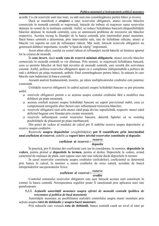 Politica monetară şi instrumentele politicii monetare
acordă. Cu cât rezervele sunt mai mari, cu atât sunt mai constrângătoare pentru bănci şi invers).
         Dacă se manifestă o creştere a ratei rezervelor obligatorii, atunci nevoile băncilor
comerciale în monedă centrală se majorează, întrucât ele trebuie să majoreze suma rezervelor
deţinute în contul de la instituţia centrală. Astfel, se reduce lichiditatea bancară (disponibilităţile
băncilor deţinute în monedă centrală), ceea ce antrenează probleme de trezorerie ale băncilor
respective. Acestea recurg la finanţări de la banca centrală, prin intermediul pieţei monetare.
Dacă banca centrală a determinat, prin intervenţiile sale, rate de lichiditate ridicate, atunci şi
băncile vor suporta un cost de refinanţare ridicat. Mai mult, întrucât rezervele obligatorii nu
generează dobânzi importante, rezultă “o lipsă de câştig” importantă.
         Acest ultim efect, corelat cu costul ridicat al refinanţării incită băncile să limiteze aportul
lor la crearea de monedă.
         În sens invers, dacă scade rata de rezervă minimă obligatorie, atunci nevoile băncilor
comerciale în monedă centrală se vor diminua. Prin urmare, se majorează lichiditatea bancară,
ceea ce permite băncilor să facă faţă nevoilor de monedă centrală, care rezultă din activitatea
curentă. Astfel, politica rezervelor obligatorii apare ca o completare indispensabilă a politicii de
rată a dobânzii pe piaţa monetară, ambele fiind constrângătoare pentru bănci, în măsura în care
băncile sunt îndatorate la banca centrală.
         Această analiză fundamentată, teoretic, pe ideea multiplicatorului creditului este puternic
contestată.
         Utilităţile rezervei obligatorii în cadrul acţiunii asupra lichidităţii bancare se pot prezenta
astfel:
        rezervele obligatorii permit a se acţiona asupra costului creditului fără a modifica rata
        dobânzii pe piaţa monetară;
        acestea conferă acţiunii asupra lichidităţii bancare un suport previzional stabil, ceea ce
        compensează neregulile altor factori care influenţează trezoreria băncilor;
        rezervele obligatorii sunt utile atunci când piaţa devine supralichidă, respectiv atunci când
        deficitul bugetar este finanţat prin creaţie monetară;
        rezervele influenţează costul resurselor bancare, datorită faptului că se restrâng
        posibilităţile de plasament pe piaţa interbancară.
         Din punct de vedere al modului de calcul pot fi stabilite rezerve asupra depozitelor şi
rezerve asupra creditelor.
         Rezervele asupra depozitelor (exigibilităţilor) pot fi cuantificate prin intermediul
unui coeficient al rezervei, stabilit ca raport între nivelul rezervelor constituite şi depozite:
                                                               rezerve
                                   coeficient al rezervei =
                                                               depozite
         În practică, pot fi distinşi doi coeficienţi care iau în considerare, la numitor, depozitele la
vedere, pentru primul şi depozitele la termen, pentru al doilea. Depozitele la vedere, având
caracterul de mijloace de plată, sunt supuse unei rate mai ridicate decât depozitele la termen.
         În cazul rezervelor constituite asupra creditelor (utilizărilor), coeficientul se determină
prin luarea în calcul, la numitor a sumei creditelor de orice natură, acordate de bancă
întreprinderilor sau persoanelor fizice:
                                                               rezerve
                                    coeficient al rezervei =
                                                                credite
         Controlul sistemului rezervelor obligatorii este uşor întrucât acestea sunt constituite în
conturi la banca centrală. Nerespectarea regulilor poate fi sancţionată prin aplicarea unei rate
penalizatoare.
      5.2.3. Acţiunile autorităţii monetare asupra ofertei de monedă centrală (politica de
              rescontare şi politica de bază monetară)
         Autorităţile monetare au posibilitatea realizării controlului asupra masei monetare prin
acţiuni asupra ratei de dobândă şi asupra bazei monetare.
         Prin măsurile care vizează rata de dobândă, banca centrală caută un nivel al ratei pe
 