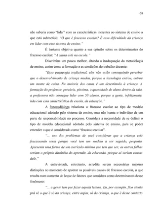 68




não saberia como “lidar” com as características inerentes ao sistema de ensino a
que está submetido: “O que é fracasso escolar? É essa dificuldade da criança
em lidar com esse sistema de ensino.”
            É bastante objetiva quanto a sua opinião sobre os determinantes do
fracasso escolar: “A causa está na escola.”
            Discrimina um pouco melhor, citando a inadequação da metodologia
de ensino, assim como a formação e as condições do trabalho docente:
            “Essa pedagogia tradicional, eles não estão conseguindo perceber
que o desenvolvimento da criança mudou, porque a tecnologia entrou, entrou
um monte de coisa. Na maioria dos casos é um desestímulo à criança. A
formação do professor, precária, péssima, a quantidade de aluno dentro da sala,
a professora não consegue lidar com 50 alunos, porque a gente, infelizmente,
lida com essa característica da escola, da educação.”
            A fonoaudióloga relaciona o fracasso escolar ao tipo de modelo
educacional adotado pelo sistema de ensino, mas não isenta o indivíduo de um
parte de responsabilidade no processo. Considera a necessidade de se definir o
tipo de modelo educacional adotado pelo sistema de ensino, para se poder
entender o que é considerado como “fracasso escolar”.
            “... uns dos problemas de você considerar que a criança está
fracassando seria porque você tem um modelo a ser seguido, proposto.
Apresenta uma forma de um currículo mínimo que tem que ser, as outras falhas
seriam o próprio distúrbio do aprendiz, do educando, porque aí seriam causas
dele.”
            A entrevistada, entretanto, acredita serem necessárias maiores
distinções no momento de apontar as possíveis causas de fracasso escolar, o que
resulta num aumento do leque de fatores que considera como determinantes desse
fenômeno:
            “... a gente tem que fazer aquela leitura. Eu, por exemplo, fico atenta
prá vê o que é só da criança, entre aspas, só da criança, o que é desse contexto
 