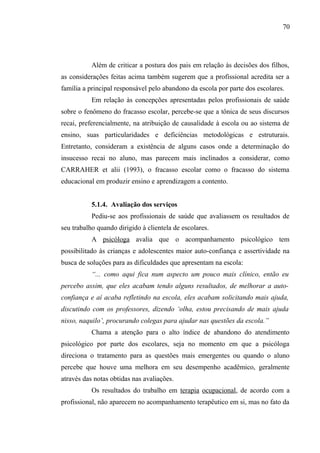 70




           Além de criticar a postura dos pais em relação às decisões dos filhos,
as considerações feitas acima também sugerem que a profissional acredita ser a
família a principal responsável pelo abandono da escola por parte dos escolares.
           Em relação às concepções apresentadas pelos profissionais de saúde
sobre o fenômeno do fracasso escolar, percebe-se que a tônica de seus discursos
recai, preferencialmente, na atribuição de causalidade à escola ou ao sistema de
ensino, suas particularidades e deficiências metodológicas e estruturais.
Entretanto, consideram a existência de alguns casos onde a determinação do
insucesso recai no aluno, mas parecem mais inclinados a considerar, como
CARRAHER et alii (1993), o fracasso escolar como o fracasso do sistema
educacional em produzir ensino e aprendizagem a contento.


           5.1.4. Avaliação dos serviços
           Pediu-se aos profissionais de saúde que avaliassem os resultados de
seu trabalho quando dirigido à clientela de escolares.
           A psicóloga avalia que o acompanhamento psicológico tem
possibilitado às crianças e adolescentes maior auto-confiança e assertividade na
busca de soluções para as dificuldades que apresentam na escola:
           “... como aqui fica num aspecto um pouco mais clínico, então eu
percebo assim, que eles acabam tendo alguns resultados, de melhorar a auto-
confiança e aí acaba refletindo na escola, eles acabam solicitando mais ajuda,
discutindo com os professores, dizendo ‘olha, estou precisando de mais ajuda
nisso, naquilo’, procurando colegas para ajudar nas questões da escola.”
           Chama a atenção para o alto índice de abandono do atendimento
psicológico por parte dos escolares, seja no momento em que a psicóloga
direciona o tratamento para as questões mais emergentes ou quando o aluno
percebe que houve uma melhora em seu desempenho acadêmico, geralmente
através das notas obtidas nas avaliações.
           Os resultados do trabalho em terapia ocupacional, de acordo com a
profissional, não aparecem no acompanhamento terapêutico em si, mas no fato da
 