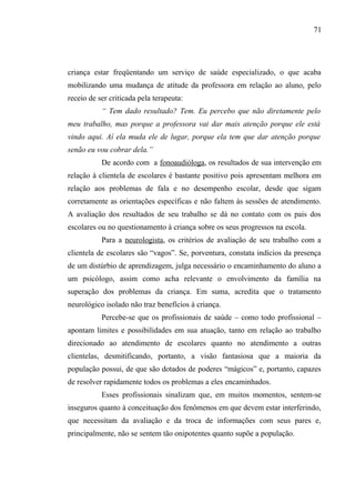 71




criança estar freqüentando um serviço de saúde especializado, o que acaba
mobilizando uma mudança de atitude da professora em relação ao aluno, pelo
receio de ser criticada pela terapeuta:
           “ Tem dado resultado? Tem. Eu percebo que não diretamente pelo
meu trabalho, mas porque a professora vai dar mais atenção porque ele está
vindo aqui. Aí ela muda ele de lugar, porque ela tem que dar atenção porque
senão eu vou cobrar dela.”
           De acordo com a fonoaudióloga, os resultados de sua intervenção em
relação à clientela de escolares é bastante positivo pois apresentam melhora em
relação aos problemas de fala e no desempenho escolar, desde que sigam
corretamente as orientações específicas e não faltem às sessões de atendimento.
A avaliação dos resultados de seu trabalho se dá no contato com os pais dos
escolares ou no questionamento à criança sobre os seus progressos na escola.
           Para a neurologista, os critérios de avaliação de seu trabalho com a
clientela de escolares são “vagos”. Se, porventura, constata indícios da presença
de um distúrbio de aprendizagem, julga necessário o encaminhamento do aluno a
um psicólogo, assim como acha relevante o envolvimento da família na
superação dos problemas da criança. Em suma, acredita que o tratamento
neurológico isolado não traz benefícios à criança.
           Percebe-se que os profissionais de saúde – como todo profissional –
apontam limites e possibilidades em sua atuação, tanto em relação ao trabalho
direcionado ao atendimento de escolares quanto no atendimento a outras
clientelas, desmitificando, portanto, a visão fantasiosa que a maioria da
população possui, de que são dotados de poderes “mágicos” e, portanto, capazes
de resolver rapidamente todos os problemas a eles encaminhados.
           Esses profissionais sinalizam que, em muitos momentos, sentem-se
inseguros quanto à conceituação dos fenômenos em que devem estar interferindo,
que necessitam da avaliação e da troca de informações com seus pares e,
principalmente, não se sentem tão onipotentes quanto supõe a população.
 