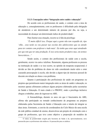 72




             5.1.5. Concepções sobre “integração entre saúde e educação”
             De acordo com os profissionais de saúde, o contato com a área de
educação e, conseqüentemente, com os professores é dificultado pela obrigação
de atenderem a um determinado número de pessoas por dia, ou seja, a
necessidade de alcançar um determinado índice de produtividade∗.
             Para ilustrar essa situação, recorre-se à fala da psicóloga:
             “É muito difícil isso. Porque aqui a gente não tem respaldo de, tipo
‘olha , essa tarde eu vou passar nas escolas dos adolescentes que eu atendo
para ter contato com professor e tudo mais’. Eu tenho que estar aqui atendendo
por que tem que ter uma produção. E isso seria muito produtivo mas, em termos
burocráticos...”
             Sendo assim, o contato dos profissionais de saúde com a escola,
geralmente, ocorre via carta e telefone. Raramente, alguma professora os procura
na instituição de saúde e se isso ocorre, na opinião da terapeuta ocupacional, é
devido ao fato do problema do aluno ter sido considerado muito sério e estar
causando preocupação à escola, não devido a algum tipo de interesse pessoal do
docente em relação ao aluno e seu problema.
             Quanto à participação dos profissionais de saúde em programas ou
projetos que permitissem maior integração entre as áreas de saúde e educação, os
mesmos apenas afirmaram conhecer alguns projetos elaborados pelas secretarias
de Saúde e Educação. O mais citado é o PROFIC, onde a psicóloga inclusive
chegou a trabalhar, antes de ingressar no ARE.
             A fonoaudióloga, durante os anos em que é funcionária do ARE,
afirma não participado ou tomado conhecimento de programas ou projetos
elaborados pelas Secretarias de Saúde e Educação com o intuito de integrar as
duas áreas. Entretanto, a convite da coordenadora de Ciclo Básico de uma escola
da rede pública estadual de ensino, desenvolveu um projeto de orientação com o
grupo de professores, que teve como objetivo a proposição de modelos de
      O índice de produtividade exigido pela Secretaria de Saúde é de, aproximadamente, nove
      


pessoas/dia para os profissionais não médicos e 16 pessoas/dia para os médicos.
 