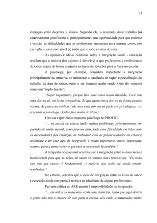73




interação entre docentes e alunos. Segundo ela, o resultado deste trabalho foi
extremamente gratificante e, principalmente, uma oportunidade para que pudesse
vivenciar as dificuldades que as professoras encontram para ensinar como, por
exemplo, o excessivo nível de ruído que invade as salas de aula.
           As opiniões e idéias coletadas sobre a integração saúde - educação
revelam que a maioria dos sujeitos é favorável a que professores e profissionais
de saúde atuem de forma conjunta na busca de soluções para o fracasso escolar.
           A psicóloga, por exemplo, considera importante a integração
principalmente na tentativa de minimizar a tendência de super-especialização do
trabalho da área de saúde, onde o ser humano acaba sendo visto tão somente
como um “órgão doente”:
           “Super importante, porque fica uma coisa muito dividida. Você tem
uma dor no pé, vai lá no ortopedista. Só que quem tem a dor no pé é uma pessoa
inteira. Aí passa no médico, ‘ah, mas essa dor no pé pode ser psicológica, vai
procurar o psicólogo’. Então fica muito dividido.”
           Cita sua experiência enquanto psicóloga no PROFIC:
           “... na escola eu estava tendo muitos problemas, principalmente em
questão de saúde mental, esses preconceitos, toda essa dificuldade em lidar com
as necessidades das crianças, de trabalhar com as potencialidades da criança
realmente e ter esse tipo de integração é muito importante, muito importante
mesmo, para a gente saber o que está acontecendo lá também.”
           A terapeuta ocupacional acredita que a integração entre as duas áreas é
fundamental para que as ações de saúde se tornem mais resolutivas: “Eu acho
que tem que existir, é fundamental. A maioria das ações de saúde seriam
resolvidas.”
           No entanto, acredita que a idéia de integração entre as áreas de saúde
e educação ainda está presa à teoria e ao idealismo de alguns profissionais.
           Faz uma crítica ao ARE quanto à impossibilidade de integração:
           “... em todos os momentos existe uma barreira, tanto que aqui dentro
a gente não tem a chance de sair para a escola, eles estão acostumados muito
 