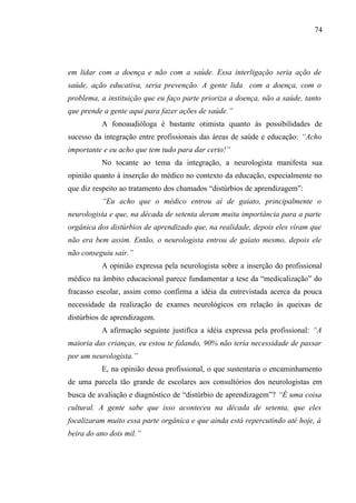 74




em lidar com a doença e não com a saúde. Essa interligação seria ação de
saúde, ação educativa, seria prevenção. A gente lida com a doença, com o
problema, a instituição que eu faço parte prioriza a doença, não a saúde, tanto
que prende a gente aqui para fazer ações de saúde.”
          A fonoaudióloga é bastante otimista quanto às possibilidades de
sucesso da integração entre profissionais das áreas de saúde e educação: “Acho
importante e eu acho que tem tudo para dar certo!”
          No tocante ao tema da integração, a neurologista manifesta sua
opinião quanto à inserção do médico no contexto da educação, especialmente no
que diz respeito ao tratamento dos chamados “distúrbios de aprendizagem”:
          “Eu acho que o médico entrou aí de gaiato, principalmente o
neurologista e que, na década de setenta deram muita importância para a parte
orgânica dos distúrbios de aprendizado que, na realidade, depois eles viram que
não era bem assim. Então, o neurologista entrou de gaiato mesmo, depois ele
não conseguiu sair.”
          A opinião expressa pela neurologista sobre a inserção do profissional
médico na âmbito educacional parece fundamentar a tese da “medicalização” do
fracasso escolar, assim como confirma a idéia da entrevistada acerca da pouca
necessidade da realização de exames neurológicos em relação às queixas de
distúrbios de aprendizagem.
          A afirmação seguinte justifica a idéia expressa pela profissional: “A
maioria das crianças, eu estou te falando, 90% não teria necessidade de passar
por um neurologista.”
          E, na opinião dessa profissional, o que sustentaria o encaminhamento
de uma parcela tão grande de escolares aos consultórios dos neurologistas em
busca de avaliação e diagnóstico de “distúrbio de aprendizagem”? “É uma coisa
cultural. A gente sabe que isso aconteceu na década de setenta, que eles
focalizaram muito essa parte orgânica e que ainda está repercutindo até hoje, à
beira do ano dois mil.”
 