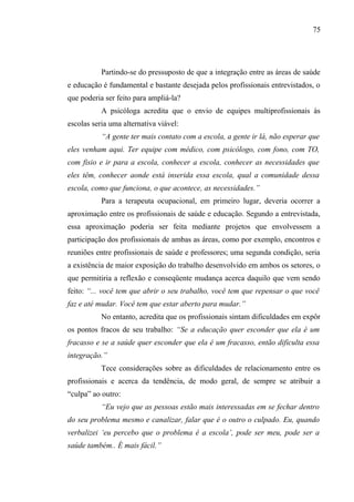 75




           Partindo-se do pressuposto de que a integração entre as áreas de saúde
e educação é fundamental e bastante desejada pelos profissionais entrevistados, o
que poderia ser feito para ampliá-la?
           A psicóloga acredita que o envio de equipes multiprofissionais às
escolas seria uma alternativa viável:
           “A gente ter mais contato com a escola, a gente ir lá, não esperar que
eles venham aqui. Ter equipe com médico, com psicólogo, com fono, com TO,
com fisio e ir para a escola, conhecer a escola, conhecer as necessidades que
eles têm, conhecer aonde está inserida essa escola, qual a comunidade dessa
escola, como que funciona, o que acontece, as necessidades.”
           Para a terapeuta ocupacional, em primeiro lugar, deveria ocorrer a
aproximação entre os profissionais de saúde e educação. Segundo a entrevistada,
essa aproximação poderia ser feita mediante projetos que envolvessem a
participação dos profissionais de ambas as áreas, como por exemplo, encontros e
reuniões entre profissionais de saúde e professores; uma segunda condição, seria
a existência de maior exposição do trabalho desenvolvido em ambos os setores, o
que permitiria a reflexão e conseqüente mudança acerca daquilo que vem sendo
feito: “... você tem que abrir o seu trabalho, você tem que repensar o que você
faz e até mudar. Você tem que estar aberto para mudar.”
           No entanto, acredita que os profissionais sintam dificuldades em expôr
os pontos fracos de seu trabalho: “Se a educação quer esconder que ela é um
fracasso e se a saúde quer esconder que ela é um fracasso, então dificulta essa
integração.”
           Tece considerações sobre as dificuldades de relacionamento entre os
profissionais e acerca da tendência, de modo geral, de sempre se atribuir a
“culpa” ao outro:
           “Eu vejo que as pessoas estão mais interessadas em se fechar dentro
do seu problema mesmo e canalizar, falar que é o outro o culpado. Eu, quando
verbalizei ‘eu percebo que o problema é a escola’, pode ser meu, pode ser a
saúde também.. É mais fácil.”
 