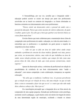 76




             A fonoaudióloga, por sua vez, acredita que a integração saúde -
educação poderá ocorrer se existir um desejo por parte dos profissionais
envolvidos em se inserir no contexto de integração e se forem eliminadas as
barreiras existentes no relacionamento entre esses profissionais:
             “Parece existir um desencontro entre o pessoal da saúde com o
pessoal da educação. Parece que existe um juízo de valores subjacente, de quem
é melhor, quem é pior. Eu acho que a hora que quebrar essa barreira básica as
coisas fluem muito bem.”
             Um dos fatores que mais colaboram para a manutenção desse clima de
competição entre profissionais de saúde e educação, na visão da entrevistada, é o
estereótipo que os professores e a população em geral possui a respeito da
onipotência da classe médica:
             “... toda vez que se fala em área de saúde talvez ainda esteja
embutido o problema do conceito da classe médica. Quando você atua, parece
que existe, no inconsciente coletivo, uma visão de que trabalhou na área de
saúde, nessa relação próxima com o médico, que sempre foi tido como uma
pessoa dona da vida, dona de tudo, que eram pessoas extraterrenas, muito
superior.”
             Apesar da observação acima, o otimismo da profissional em relação às
possibilidades de existência de um bom relacionamento entre “saúde e
educação”, com menos competição e mais colaboração, transparece na seguinte
colocação:
             “Eu acho que a tendência é melhorar isso. As pessoas perceberem
que a relação tem que ser relação de troca, não uma relação ‘eu que sei tudo
disto e estou te ensinando a fazer isto que eu sei’ e o outro que não sabe nada
disso, abaixa a cabeça e faz. Não é por aí.”
             Já a neurologista pressupõe que a integração deva ser feita através da
composição de uma equipe pequena, formada por profissionais como psicólogo,
assistente social e pedagogo, a qual atuaria como um núcleo de triagem de alunos
de uma determinada região do município, avaliando e triando os alunos
 