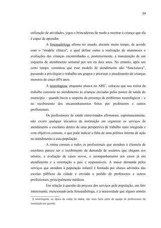 59




utilização de atividades, jogos e brincadeiras de modo a mostrar à criança que ela
é capaz de aprender.
               A fonoaudióloga afirma ter atuado, durante muito tempo, de acordo
com o “modelo clínico”, o qual define como a realização de anamneses e
avaliações das crianças encaminhadas e, posteriormente, a manutenção de um
esquema de atendimento semanal por um ou dois anos. No entanto, após um
certo tempo, constatou que esse modelo de atendimento não “funcionava”,
passando a privilegiar o trabalho em grupos e priorizar o atendimento de crianças
menores de cinco (05) anos.
               A neurologista, enquanto atuava no ARE∗, colocou que sua rotina de
trabalho consistia no atendimento às crianças enviadas pelos postos de saúde do
município – quando havia a suspeita da presença de problemas neurológicos – e
no recebimento dos encaminhamentos feitos por professores e outros
profissionais.
               Os profissionais de saúde entrevistados afirmaram, espontaneamente,
não existir qualquer iniciativa da instituição em organizar os serviços de
atendimento a escolares dentro de uma perspectiva de trabalho mais integrada e
com objetivos comuns, o que pode indicar a falta de uma política interna de ação
no atendimento a essa população.
               A rotina comum a todos os profissionais que atendem à clientela de
escolares parece ser o recebimento da demanda de usuários que chegam aos
setores, a avaliação de casos novos, o acompanhamento aos casos já em
atendimento e a orientação a pais e responsáveis. A maior demanda pelos
serviços que atendem à população infantil é formada por alunos advindos das
escolas públicas da cidade e enviada a pedido de professores e outros
profissionais, principalmente médicos.
               Em relação à questão da procura dos serviços pela população, um fato
interessante, mencionado pela fonoaudióloga, é a necessidade que alguns setores

    A neurologista, na época da coleta de dados, não mais fazia parte da equipe de profissionais da
instituição em questão.
 