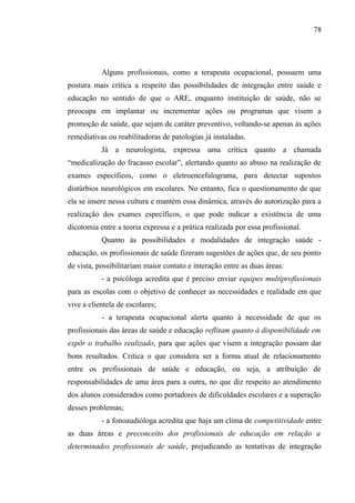 78




           Alguns profissionais, como a terapeuta ocupacional, possuem uma
postura mais crítica a respeito das possibilidades de integração entre saúde e
educação no sentido de que o ARE, enquanto instituição de saúde, não se
preocupa em implantar ou incrementar ações ou programas que visem a
promoção de saúde, que sejam de caráter preventivo, voltando-se apenas às ações
remediativas ou reabilitadoras de patologias já instaladas.
           Já a neurologista, expressa uma crítica quanto a chamada
“medicalização do fracasso escolar”, alertando quanto ao abuso na realização de
exames específicos, como o eletroencefalograma, para detectar supostos
distúrbios neurológicos em escolares. No entanto, fica o questionamento de que
ela se insere nessa cultura e mantém essa dinâmica, através do autorização para a
realização dos exames específicos, o que pode indicar a existência de uma
dicotomia entre a teoria expressa e a prática realizada por essa profissional.
           Quanto às possibilidades e modalidades de integração saúde -
educação, os profissionais de saúde fizeram sugestões de ações que, de seu ponto
de vista, possibilitariam maior contato e interação entre as duas áreas:
           - a psicóloga acredita que é preciso enviar equipes multiprofissionais
para as escolas com o objetivo de conhecer as necessidades e realidade em que
vive a clientela de escolares;
           - a terapeuta ocupacional alerta quanto à necessidade de que os
profissionais das áreas de saúde e educação reflitam quanto à disponibilidade em
expôr o trabalho realizado, para que ações que visem a integração possam dar
bons resultados. Critica o que considera ser a forma atual de relacionamento
entre os profissionais de saúde e educação, ou seja, a atribuição de
responsabilidades de uma área para a outra, no que diz respeito ao atendimento
dos alunos considerados como portadores de dificuldades escolares e a superação
desses problemas;
           - a fonoaudióloga acredita que haja um clima de competitividade entre
as duas áreas e preconceito dos profissionais de educação em relação a
determinados profissionais de saúde, prejudicando as tentativas de integração
 