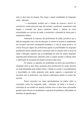 79




entre as duas áreas de atuação. Não chega a sugerir modalidades de integração
saúde - educação;
           - a neurologista, acredita que a criação de pequenos núcleos de
atendimento multiprofissional (que não incluem o professor), responsáveis pela
triagem e avaliação dos alunos, poderiam reduzir o número de casos
encaminhados aos serviços de saúde e racionalizar a demanda de alunos para o
atendimento médico.
           Analisando as respostas dos profissionais de saúde, percebe-se que a
idéia de integração com a área de educação, ao menos no tocante ao atendimento
aos escolares com baixo desempenho acadêmico, é vista de forma positiva. As
críticas feitas por alguns dos profissionais quanto às possibilidades de integração
possibilitam muitos subsídios para a discussão sobre as relações entre as áreas de
saúde e educação, enquanto que as modalidades de ações de caráter integrador
sugeridas pelos profissionais, diferentes entre si, podem auxiliar a reflexão sobre
a viabilização de um projeto de atuação comum às duas áreas.
           No entanto, as sugestões de modalidades de ações que possibilitem a
integração entre as duas áreas, propostas pelos profissionais de saúde, parecem
ser ainda delimitadas pelo modelo clínico, voltadas ao escolar e sua problemática
e necessidades ou, então, propostas onde apenas sugerem a organização de
encontros com os professores, sem maiores explicitações quanto ao caráter dos
mesmos.
           Parece necessário um maior aprofundamento da análise sobre as
concepções acerca da integração saúde - educação, de modo a se buscar a
construção de um modelo de atuação conjunta entre as duas áreas, procurando
garantir ações eficazes no atendimento e superação de problemas, dificuldades ou
distúrbios de aprendizagem.
 